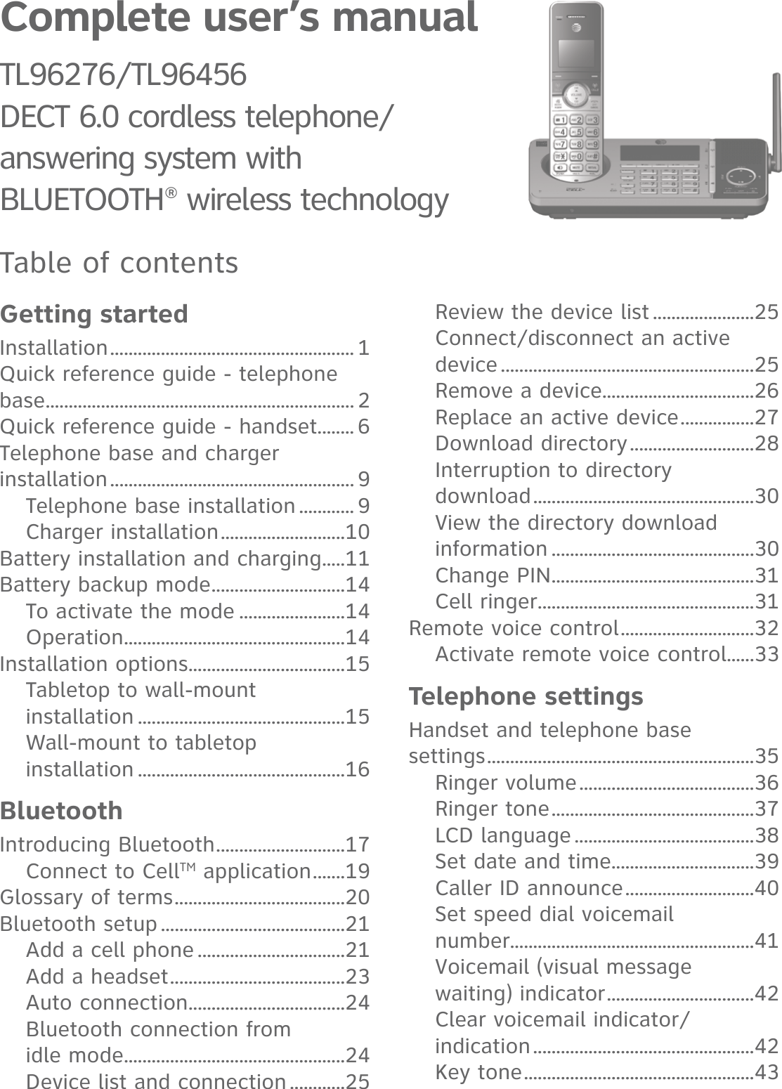 Complete user’s manualTL96276/TL96456 DECT 6.0 cordless telephone/answering system withBLUETOOTH® wireless technologyTable of contentsGetting startedInstallation ..................................................... 1Quick reference guide - telephone base ................................................................... 2Quick reference guide - handset ........ 6Telephone base and charger installation ..................................................... 9Telephone base installation ............ 9Charger installation ...........................10Battery installation and charging .....11Battery backup mode .............................14To activate the mode .......................14Operation ................................................14Installation options ..................................15Tabletop to wall-mount  installation .............................................15Wall-mount to tabletop  installation .............................................16BluetoothIntroducing Bluetooth ............................17Connect to CellTM application .......19Glossary of terms .....................................20Bluetooth setup ........................................21Add a cell phone ................................21Add a headset ......................................23Auto connection ..................................24Bluetooth connection from  idle mode ................................................24Device list and connection ............25Review the device list ......................25Connect/disconnect an active device .......................................................25Remove a device .................................26Replace an active device ................27Download directory ...........................28Interruption to directory  download ................................................30View the directory download information ............................................30Change PIN ............................................31Cell ringer ...............................................31Remote voice control .............................32Activate remote voice control......33Telephone settingsHandset and telephone base  settings ..........................................................35Ringer volume ......................................36Ringer tone ............................................37LCD language .......................................38Set date and time ...............................39Caller ID announce ............................40Set speed dial voicemail  number.....................................................41Voicemail (visual message  waiting) indicator ................................42Clear voicemail indicator/ indication ................................................42Key tone ..................................................43