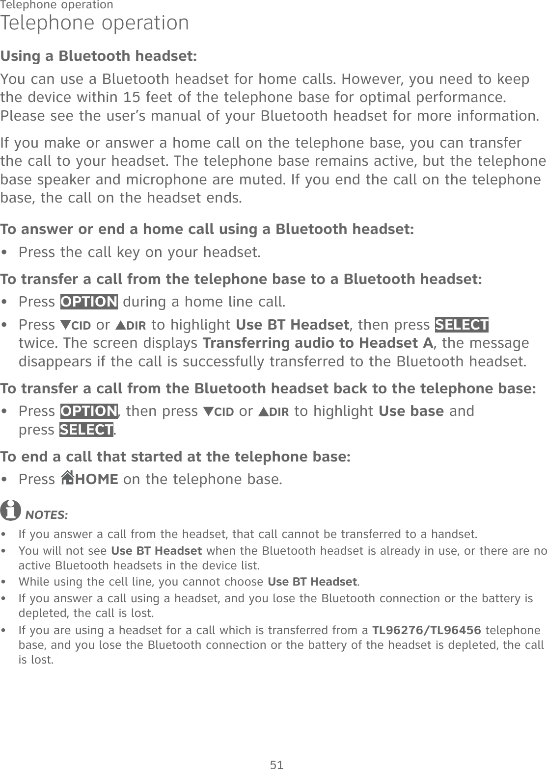 51Telephone operationTelephone operationUsing a Bluetooth headset:You can use a Bluetooth headset for home calls. However, you need to keep the device within 15 feet of the telephone base for optimal performance. Please see the user’s manual of your Bluetooth headset for more information.If you make or answer a home call on the telephone base, you can transfer the call to your headset. The telephone base remains active, but the telephone base speaker and microphone are muted. If you end the call on the telephone base, the call on the headset ends.To answer or end a home call using a Bluetooth headset:Press the call key on your headset.To transfer a call from the telephone base to a Bluetooth headset:Press OPTION during a home line call.Press  CID or  DIR to highlight Use BT Headset, then press SELECT twice. The screen displays Transferring audio to Headset A, the message disappears if the call is successfully transferred to the Bluetooth headset.To transfer a call from the Bluetooth headset back to the telephone base:Press OPTION, then press  CID or  DIR to highlight Use base and  press SELECT.To end a call that started at the telephone base:Press  HOME on the telephone base. NOTES: If you answer a call from the headset, that call cannot be transferred to a handset.You will not see Use BT Headset when the Bluetooth headset is already in use, or there are no active Bluetooth headsets in the device list.While using the cell line, you cannot choose Use BT Headset.If you answer a call using a headset, and you lose the Bluetooth connection or the battery is depleted, the call is lost.If you are using a headset for a call which is transferred from a TL96276/TL96456 telephone base, and you lose the Bluetooth connection or the battery of the headset is depleted, the call is lost.••••••••••