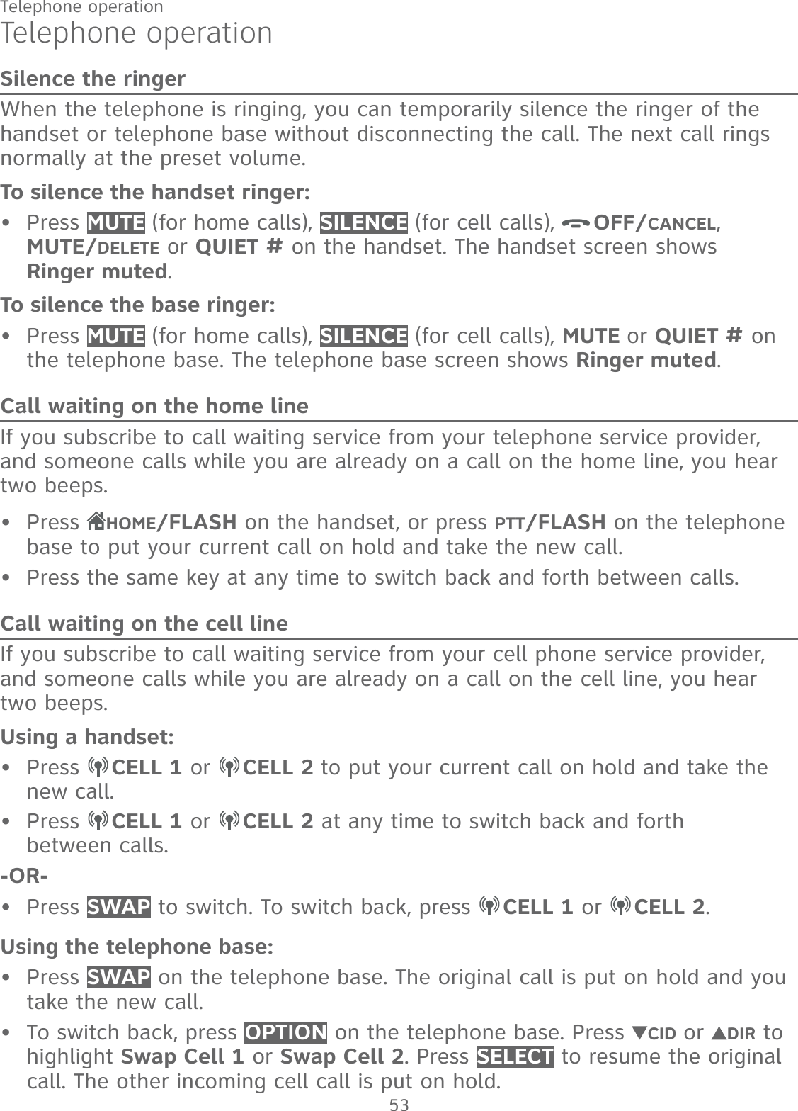 53Telephone operationTelephone operationSilence the ringerWhen the telephone is ringing, you can temporarily silence the ringer of the handset or telephone base without disconnecting the call. The next call rings normally at the preset volume.To silence the handset ringer:Press MUTE (for home calls), SILENCE (for cell calls),  OFF/CANCEL,  MUTE/DELETE or QUIET # on the handset. The handset screen shows  Ringer muted.To silence the base ringer:Press MUTE (for home calls), SILENCE (for cell calls), MUTE or QUIET # on the telephone base. The telephone base screen shows Ringer muted.Call waiting on the home lineIf you subscribe to call waiting service from your telephone service provider, and someone calls while you are already on a call on the home line, you hear  two beeps.Press  HOME/FLASH on the handset, or press PTT/FLASH on the telephone base to put your current call on hold and take the new call.Press the same key at any time to switch back and forth between calls.Call waiting on the cell lineIf you subscribe to call waiting service from your cell phone service provider, and someone calls while you are already on a call on the cell line, you hear  two beeps.Using a handset:Press  CELL 1 or  CELL 2 to put your current call on hold and take the new call.Press  CELL 1 or  CELL 2 at any time to switch back and forth  between calls.-OR-Press SWAP to switch. To switch back, press  CELL 1 or  CELL 2.Using the telephone base:Press SWAP on the telephone base. The original call is put on hold and you take the new call.To switch back, press OPTION on the telephone base. Press  CID or  DIR to highlight Swap Cell 1 or Swap Cell 2. Press SELECT to resume the original call. The other incoming cell call is put on hold.•••••••••