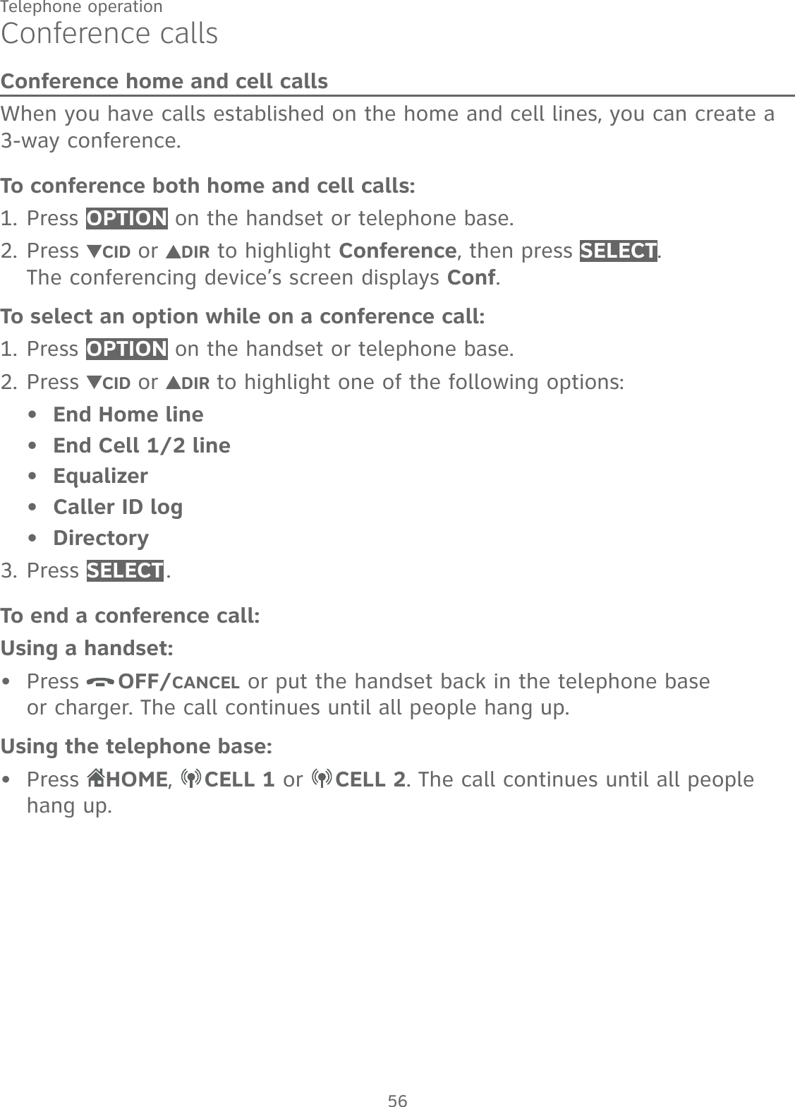 56Telephone operationConference callsConference home and cell callsWhen you have calls established on the home and cell lines, you can create a 3-way conference.To conference both home and cell calls:Press OPTION on the handset or telephone base.Press  CID or  DIR to highlight Conference, then press SELECT.  The conferencing device’s screen displays Conf.To select an option while on a conference call:Press OPTION on the handset or telephone base.Press  CID or  DIR to highlight one of the following options:End Home lineEnd Cell 1/2 lineEqualizerCaller ID logDirectoryPress SELECT .To end a conference call:Using a handset:Press  OFF/CANCEL or put the handset back in the telephone base  or charger. The call continues until all people hang up.Using the telephone base:Press  HOME,  CELL 1 or  CELL 2. The call continues until all people  hang up.1.2.1.2.•••••3.••