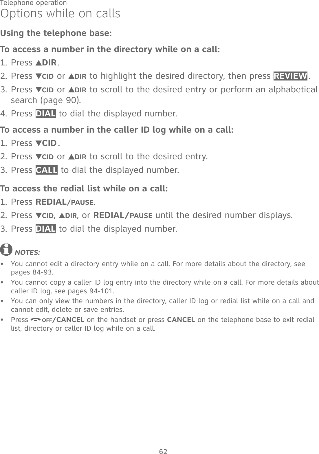62Telephone operationOptions while on callsUsing the telephone base:To access a number in the directory while on a call:Press  DIR .Press  CID or  DIR to highlight the desired directory, then press REVIEW . Press  CID or  DIR to scroll to the desired entry or perform an alphabetical search (page 90).Press DIAL to dial the displayed number.To access a number in the caller ID log while on a call:Press  CID .Press  CID or  DIR to scroll to the desired entry.Press CALL to dial the displayed number.To access the redial list while on a call:Press REDIAL/PAUSE.Press  CID,  DIR, or REDIAL/PAUSE until the desired number displays.Press DIAL to dial the displayed number. NOTES: You cannot edit a directory entry while on a call. For more details about the directory, see  pages 84-93.You cannot copy a caller ID log entry into the directory while on a call. For more details about caller ID log, see pages 94-101.You can only view the numbers in the directory, caller ID log or redial list while on a call and cannot edit, delete or save entries.Press  OFF/CANCEL on the handset or press CANCEL on the telephone base to exit redial list, directory or caller ID log while on a call.1.2.3.4.1.2.3.1.2.3.••••