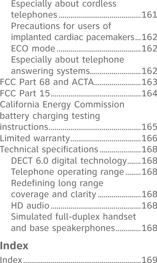 Especially about cordless telephones ..........................................161Precautions for users of  implanted cardiac pacemakers ...162ECO mode ...........................................162Especially about telephone answering systems ..........................162FCC Part 68 and ACTA........................163FCC Part 15 ..............................................164California Energy Commission  battery charging testing  instructions ...............................................165Limited warranty ....................................166Technical specifications .....................168DECT 6.0 digital technology .......168Telephone operating range ........168Redefining long range  coverage and clarity ......................168HD audio ..............................................168Simulated full-duplex handset  and base speakerphones .............168IndexIndex ............................................................169