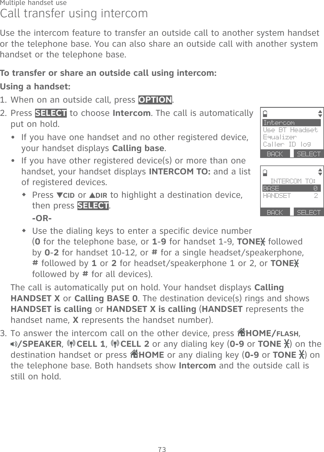 73Multiple handset useCall transfer using intercomUse the intercom feature to transfer an outside call to another system handset or the telephone base. You can also share an outside call with another system handset or the telephone base.To transfer or share an outside call using intercom:Using a handset:When on an outside call, press OPTION.Press SELECT to choose Intercom. The call is automatically put on hold.If you have one handset and no other registered device, your handset displays Calling base. If you have other registered device(s) or more than one handset, your handset displays INTERCOM TO: and a list of registered devices. Press  CID or  DIR to highlight a destination device, then press SELECT. -OR-Use the dialing keys to enter a specific device number  (0 for the telephone base, or 1-9 for handset 1-9, TONE  followed by 0-2 for handset 10-12, or # for a single headset/speakerphone, # followed by 1 or 2 for headset/speakerphone 1 or 2, or TONE  followed by # for all devices).The call is automatically put on hold. Your handset displays Calling HANDSET X or Calling BASE 0. The destination device(s) rings and shows HANDSET is calling or HANDSET X is calling (HANDSET represents the handset name, X represents the handset number).To answer the intercom call on the other device, press HOME/FLASH,  /SPEAKER,  CELL 1,  CELL 2 or any dialing key (0-9 or TONE  ) on the destination handset or press HOME or any dialing key (0-9 or TONE  ) on the telephone base. Both handsets show Intercom and the outside call is still on hold.1.2.••3.IntercomUse BT HeadsetEqualizerCaller ID log BACK  SELECTINTERCOM TO:BASE         0HANDSET      2 BACK  SELECT