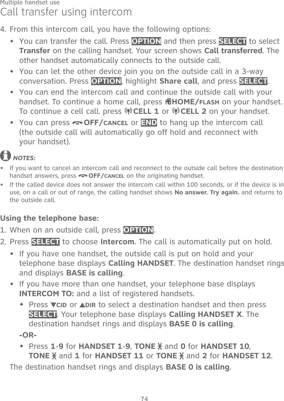 74Multiple handset useCall transfer using intercomFrom this intercom call, you have the following options: You can transfer the call. Press OPTION and then press SELECT to select Transfer on the calling handset. Your screen shows Call transferred. The other handset automatically connects to the outside call. You can let the other device join you on the outside call in a 3-way conversation. Press OPTION, highlight Share call, and press SELECT.You can end the intercom call and continue the outside call with your handset. To continue a home call, press HOME/FLASH on your handset.  To continue a cell call. press  CELL 1 or  CELL 2 on your handset.You can press  OFF/CANCEL or END to hang up the intercom call  (the outside call will automatically go off hold and reconnect with  your handset). NOTES: If you want to cancel an intercom call and reconnect to the outside call before the destination handset answers, press  OFF/CANCEL on the originating handset.If the called device does not answer the intercom call within 100 seconds, or if the device is in use, on a call or out of range, the calling handset shows No answer. Try again. and returns to the outside call.Using the telephone base:When on an outside call, press OPTION.Press SELECT to choose Intercom. The call is automatically put on hold.If you have one handset, the outside call is put on hold and your telephone base displays Calling HANDSET. The destination handset rings and displays BASE is calling.If you have more than one handset, your telephone base displays  INTERCOM TO: and a list of registered handsets.Press  CID or  DIR to select a destination handset and then press SELECT. Your telephone base displays Calling HANDSET X. The destination handset rings and displays BASE 0 is calling.-OR-Press 1-9 for HANDSET 1-9, TONE   and 0 for HANDSET 10,  TONE   and 1 for HANDSET 11 or TONE   and 2 for HANDSET 12.The destination handset rings and displays BASE 0 is calling.4.••••••1.2.••