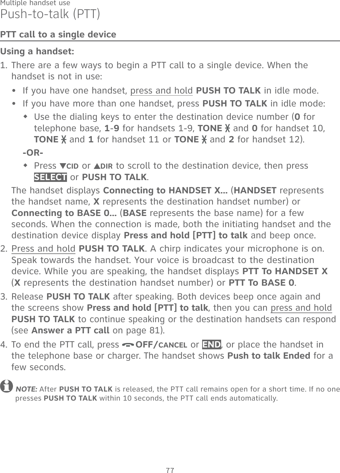 77Multiple handset usePush-to-talk (PTT)PTT call to a single deviceUsing a handset:There are a few ways to begin a PTT call to a single device. When the handset is not in use:If you have one handset, press and hold PUSH TO TALK in idle mode.If you have more than one handset, press PUSH TO TALK in idle mode: Use the dialing keys to enter the destination device number (0 for telephone base, 1-9 for handsets 1-9, TONE   and 0 for handset 10, TONE   and 1 for handset 11 or TONE   and 2 for handset 12). -OR-Press  CID or  DIR to scroll to the destination device, then press SELECT or PUSH TO TALK.The handset displays Connecting to HANDSET X... (HANDSET represents the handset name, X represents the destination handset number) or Connecting to BASE 0... (BASE represents the base name) for a few seconds. When the connection is made, both the initiating handset and the destination device display Press and hold [PTT] to talk and beep once.Press and hold PUSH TO TALK. A chirp indicates your microphone is on. Speak towards the handset. Your voice is broadcast to the destination device. While you are speaking, the handset displays PTT To HANDSET X  (X represents the destination handset number) or PTT To BASE 0.Release PUSH TO TALK after speaking. Both devices beep once again and the screens show Press and hold [PTT] to talk, then you can press and hold PUSH TO TALK to continue speaking or the destination handsets can respond (see Answer a PTT call on page 81).To end the PTT call, press  OFF/CANCEL or END, or place the handset in the telephone base or charger. The handset shows Push to talk Ended for a few seconds. NOTE: After PUSH TO TALK is released, the PTT call remains open for a short time. If no one presses PUSH TO TALK within 10 seconds, the PTT call ends automatically.1.••2.3.4.