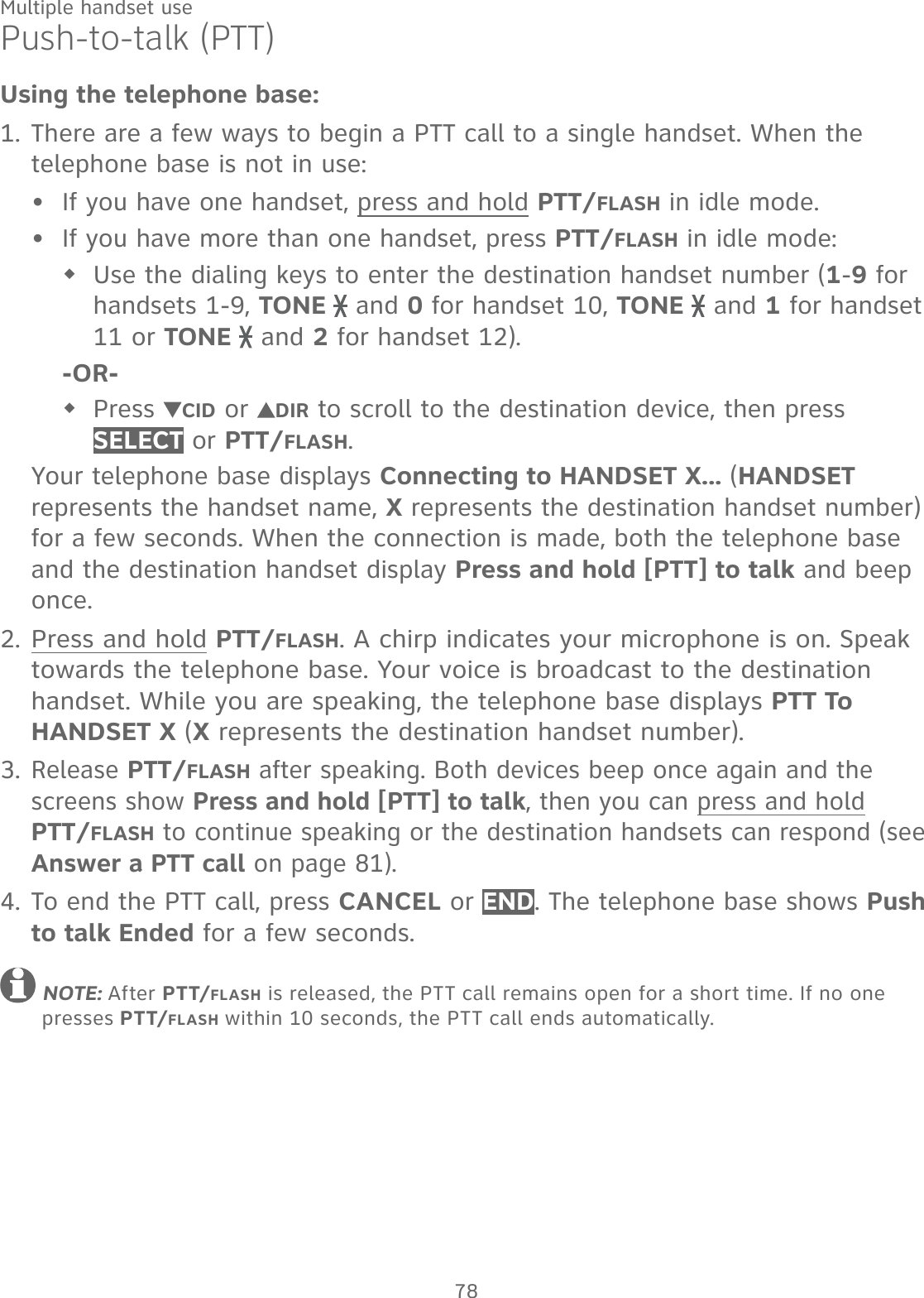 78Multiple handset usePush-to-talk (PTT)Using the telephone base:There are a few ways to begin a PTT call to a single handset. When the telephone base is not in use:If you have one handset, press and hold PTT/FLASH in idle mode.If you have more than one handset, press PTT/FLASH in idle mode:Use the dialing keys to enter the destination handset number (1-9 for handsets 1-9, TONE   and 0 for handset 10, TONE   and 1 for handset 11 or TONE   and 2 for handset 12). -OR-Press  CID or  DIR to scroll to the destination device, then press SELECT or PTT/FLASH.Your telephone base displays Connecting to HANDSET X... (HANDSET represents the handset name, X represents the destination handset number) for a few seconds. When the connection is made, both the telephone base and the destination handset display Press and hold [PTT] to talk and beep once.Press and hold PTT/FLASH. A chirp indicates your microphone is on. Speak towards the telephone base. Your voice is broadcast to the destination handset. While you are speaking, the telephone base displays PTT To HANDSET X (X represents the destination handset number).Release PTT/FLASH after speaking. Both devices beep once again and the screens show Press and hold [PTT] to talk, then you can press and hold PTT/FLASH to continue speaking or the destination handsets can respond (see Answer a PTT call on page 81).To end the PTT call, press CANCEL or END. The telephone base shows Push to talk Ended for a few seconds. NOTE: After PTT/FLASH is released, the PTT call remains open for a short time. If no one presses PTT/FLASH within 10 seconds, the PTT call ends automatically.1.••2.3.4.
