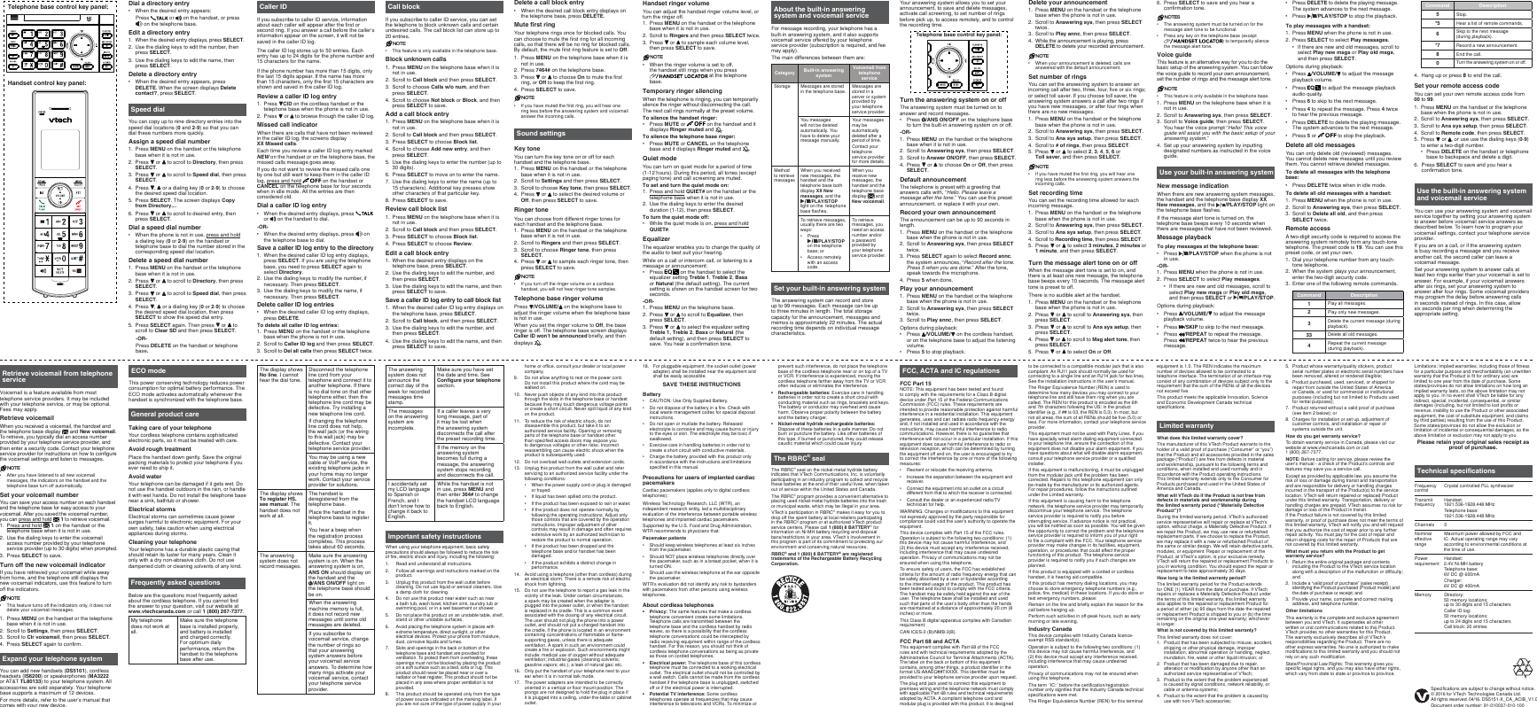 Your answering system allows you to set your announcement, to save and delete messages, activate call screening, to set number of rings before pick up, to access remotely, and to control the recording time.Turn the answering system on or offThe answering system must be turned on to answer and record messages.Press  /ANS ON/OFF on the telephone base to turn the built-in answering system on or off.-OR-Press MENU on the handset or the telephone base when it is not in use.Scroll to Answering sys, then press SELECT.Scroll to Answer ON/OFF, then press SELECT.Press   or   to choose On or Off, then press SELECT.Default announcementThe telephone is preset with a greeting that answers calls with, “Hello. Please leave a message after the tone.” You can use this preset announcement, or replace it with your own. Record your own announcementThe announcement can be up to 90 seconds in length.Press MENU on the handset or the telephone base when the phone is not in use.Scroll to Answering sys, then press SELECT twice.Press SELECT again to select Record annc. the system announces, “Record after the tone. Press 5 when you are done.” After the tone, speak towards the microphone.Press 5 when done.Play your announcementPress MENU on the handset or the telephone base when the phone is not in use.Scroll to Answering sys, then press SELECT twice.Scroll to Play annc, then press SELECT.Options during playback:Press  /VOLUME/  on the cordless handset, or on the telephone base to adjust the listening volume.Press 5 to stop playback.•1.2.3.4.1.2.3.4.1.2.3.••Frequently asked questionsBelow are the questions most frequently asked about the cordless telephone. If you cannot find the answer to your question, visit our website at www.vtechcanada.com or call 1 (800) 267-7377. My telephone does not work at all.Make sure the telephone base is installed properly, and battery is installed and charged correctly. For optimum daily performance, return the handset to the telephone base after use.Technical specificationsFrequency controlCrystal controlled PLL synthesizerTransmit frequencyHandset: 1921.536-1928.448 MHzTelephone base: 1921.536-1928.448 MHzChannels 5Nominal effective rangeMaximum power allowed by FCC and IC. Actual operating range may vary according to environmental conditions at the time of use.Power requirementHandset: 2.4V Ni-MH batteryTelephone base: 6V DC @ 600mACharger: 6V DC @ 400mAMemory Directory: 50 memory locations; up to 30 digits and 15 charactersCaller ID log: 50 memory locations; up to 24 digits and 15 charactersCall block: 20 entriesGeneral product careTaking care of your telephoneYour cordless telephone contains sophisticated electronic parts, so it must be treated with care.Avoid rough treatmentPlace the handset down gently. Save the original packing materials to protect your telephone if you ever need to ship it.Avoid waterYour telephone can be damaged if it gets wet. Do not use the handset outdoors in the rain, or handle it with wet hands. Do not install the telephone base near a sink, bathtub or shower.Electrical stormsElectrical storms can sometimes cause power surges harmful to electronic equipment. For your own safety, take caution when using electrical appliances during storms.Cleaning your telephoneYour telephone has a durable plastic casing that should retain its luster for many years. Clean it only with a dry non-abrasive cloth. Do not use dampened cloth or cleaning solvents of any kind.Expand your telephone systemYou can add new handsets (DS5101), cordless headsets (IS6200) or speakerphones (MA3222 or AT&amp;T TL80133) to your telephone system. All accessories are sold separately. Your telephone base supports a maximum of 12 devices.For more details, refer to the user’s manual that comes with your new device.ECO modeThis power conserving technology reduces power consumption for optimal battery performance. The ECO mode activates automatically whenever the handset is synchronized with the telephone base.The display shows No line. I cannot hear the dial tone.Disconnect the telephone line cord from your telephone and connect it to another telephone. If there is no dial tone on that other telephone either, then the telephone line cord may be defective. Try installing a new telephone line cord.If changing the telephone line cord does not help, the wall jack (or the wiring to this wall jack) may be defective. Contact your telephone service provider.You may be using a new cable or VoIP service, the existing telephone jacks in your home may no longer work. Contact your service provider for solutions.The display shows To register HS, see manual. The handset does not work at all.The handset is deregistered from the telephone base.Place the handset in the telephone base to register it.You hear a beep when the registration process completes. This process takes about 60 seconds.The answering system does not record messages.Make sure the answering system is on. When the answering system is on, ANS ON should display on the handset and the  /ANS ON/OFF light on the telephone base should be on.When the answering machine memory is full, it does not record new messages until some old messages are deleted.If you subscribe to voicemail service, change the number of rings so that your answering system answers before your voicemail service answers. To determine how many rings activate your voicemail service, contact your telephone service provider.Limited warrantyWhat does this limited warranty cover?The manufacturer of this VTech Product warrants to the holder of a valid proof of purchase (“Consumer” or “you”) that the Product and all accessories provided in the sales package (“Product”) are free from defects in material and workmanship, pursuant to the following terms and conditions, when installed and used normally and in accordance with the Product operating instructions. This limited warranty extends only to the Consumer for Products purchased and used in the United States of America and Canada.What will VTech do if the Product is not free from defects in materials and workmanship during the limited warranty period (“Materially Defective Product”)?During the limited warranty period, VTech’s authorized service representative will repair or replace at VTech’s option, without charge, a Materially Defective Product. If we repair the Product, we may use new or refurbished replacement parts. If we choose to replace the Product, we may replace it with a new or refurbished Product of the same or similar design. We will retain defective parts, modules, or equipment. Repair or replacement of the Product, at VTech’s option, is your exclusive remedy.  VTech will return the repaired or replacement Products to you in working condition. You should expect the repair or replacement to take approximately 30 days.How long is the limited warranty period?The limited warranty period for the Product extends for ONE (1) YEAR from the date of purchase. If VTech repairs or replaces a Materially Defective Product under the terms of this limited warranty, this limited warranty also applies to the repaired or replacement Product for a period of either (a) 90 days from the date the repaired or replacement Product is shipped to you or (b) the time remaining on the original one-year warranty; whichever is longer. What is not covered by this limited warranty?This limited warranty does not cover:Product that has been subjected to misuse, accident, shipping or other physical damage, improper installation, abnormal operation or handling, neglect, inundation, fire, water or other liquid intrusion; orProduct that has been damaged due to repair, alteration or modification by anyone other than an authorized service representative of VTech;Product to the extent that the problem experienced is caused by signal conditions, network reliability, or cable or antenna systems; Product to the extent that the problem is caused by use with non-VTech accessories;1.2.3.4.Product whose warranty/quality stickers, product serial number plates or electronic serial numbers have been removed, altered or rendered illegible;Product purchased, used, serviced, or shipped for repair from outside the United States of America or Canada, or used for commercial or institutional purposes (including but not limited to Products used for rental purposes);Product returned without a valid proof of purchase (see item 2 below); orCharges for installation or set up, adjustment of customer controls, and installation or repair of systems outside the unit.How do you get warranty service?To obtain warranty service in Canada, please visit our website at www.vtechcanada.com or call  1 (800) 267-7377.NOTE: Before calling for service, please review the user’s manual - a check of the Product’s controls and features may save you a service call.Except as provided by applicable law, you assume the risk of loss or damage during transit and transportation and are responsible for delivery or handling charges incurred in the transport of the Product(s) to the service location. VTech will return repaired or replaced Product under this limited warranty. Transportation, delivery or handling charges are prepaid. VTech assumes no risk for damage or loss of the Product in transit.  If the Product failure is not covered by this limited warranty, or proof of purchase does not meet the terms of this limited warranty, VTech will notify you and will request that you authorize the cost of repair prior to any further repair activity. You must pay for the cost of repair and return shipping costs for the repair of Products that are not covered by this limited warranty.What must you return with the Product to get warranty service?Return the entire original package and contents including the Product to the VTech service location along with a description of the malfunction or difficulty; andInclude a “valid proof of purchase” (sales receipt) identifying the Product purchased (Product model) and the date of purchase or receipt; andProvide your name, complete and correct mailing address, and telephone number.Other limitationsThis warranty is the complete and exclusive agreement between you and VTech. It supersedes all other written or oral communications related to this Product. VTech provides no other warranties for this Product. The warranty exclusively describes all of VTech’s responsibilities regarding the Product. There are no other express warranties. No one is authorized to make modifications to this limited warranty and you should not rely on any such modification.State/Provincial Law Rights: This warranty gives you specific legal rights, and you may also have other rights, which vary from state to state or province to province.5.6.7.8.1.2.3.Telephone base control key panel:Handset control key panel:Dial a directory entryWhen the desired entry appears:Press   or   on the handset, or press  on the telephone base.Edit a directory entryWhen the desired entry displays, press SELECT.Use the dialing keys to edit the number, then press SELECT.Use the dialing keys to edit the name, then press SELECT.Delete a directory entryWhen the desired entry appears, press DELETE. When the screen displays Delete contact?, press SELECT.Speed dialYou can copy up to nine directory entries into the speed dial locations (0 and 2-9) so that you can dial these numbers more quickly.Assign a speed dial numberPress MENU on the handset or the telephone base when it is not in use.Press   or   to scroll to Directory, then press SELECT.Press   or   to scroll to Speed dial, then press SELECT.Press  ,   or a dialing key (0 or 2-9) to choose the desired speed dial location. Press SELECT. The screen displays Copy from Directory....Press   or   to scroll to desired entry, then press SELECT.Dial a speed dial numberWhen the phone is not in use, press and hold a dialing key (0 or 2-9) on the handset or telephone base to dial the number stored in the corresponding speed dial location.Delete a speed dial numberPress MENU on the handset or the telephone base when it is not in use.Press   or   to scroll to Directory, then press SELECT.Press   or   to scroll to Speed dial, then press SELECT.Press  ,   or a dialing key (0 or 2-9) to choose the desired speed dial location, then press SELECT to show the speed dial entry.Press SELECT again. Then press   or   to scroll to Clear SD and then press SELECT.-OR-Press DELETE on the handset or telephone base.•1.2.3.•1.2.3.4.5.6.•1.2.3.4.5.Caller IDIf you subscribe to caller ID service, information about each caller will appear after the first or second ring. If you answer a call before the caller’s information appear on the screen, it will not be saved in the caller ID log.The caller ID log stores up to 50 entries. Each entry has up to 24 digits for the phone number and 15 characters for the name.If the phone number has more than 15 digits, only the last 15 digits appear. If the name has more than 15 characters, only the first 15 characters are shown and saved in the caller ID log.Review a caller ID log entryPress  CID on the cordless handset or the telephone base when the phone is not in use.Press   or   to browse through the caller ID log.Missed call indicatorWhen there are calls that have not been reviewed in the caller ID log, the screens display  XX Missed calls.Each time you review a caller ID log entry marked NEW on the handset or on the telephone base, the missed calls message goes away.If you do not want to review the missed calls one by one but still want to keep them in the caller ID log, press and hold   on the handset or CANCEL on the telephone base for four seconds when in idle mode. All the entries are then considered old.Dial a caller ID log entryWhen the desired entry displays, press   or   on the handset to dial.-OR-When the desired entry displays, press   on the telephone base to dial.Save a caller ID log entry to the directoryWhen the desired caller ID log entry displays, press SELECT. If you are using the telephone base, you need to press SELECT again to select Directory.Use the dialing keys to modify the number, if necessary. Then press SELECT.Use the dialing keys to modify the name, if necessary. Then press SELECT.Delete caller ID log entriesWhen the desired caller ID log entry displays, press DELETE.To delete all caller ID log entries:Press MENU on the handset or the telephone base when the phone is not in use.Scroll to Caller ID log and then press SELECT.Scroll to Del all calls then press SELECT twice.1.2.••1.2.3.•1.2.3.Call blockIf you subscribe to caller ID service, you can set the telephone to block unknown calls and certain undesired calls. The call block list can store up to 20 entries.NOTEThis feature is only available in the telephone base.Block unknown callsPress MENU on the telephone base when it is not in use.Scroll to Call block and then press SELECT.Scroll to choose Calls w/o num, and then press SELECT.Scroll to choose Not block or Block, and then press SELECT to save.Add a call block entryPress MENU on the telephone base when it is not in use.Scroll to Call block and then press SELECT.Press SELECT to choose Block list.Scroll to choose Add new entry, and then press SELECT.Use the dialing keys to enter the number (up to 30 digits).Press SELECT to move on to enter the name.Use the dialing keys to enter the name (up to 15 characters). Additional key presses show other characters of that particular key.Press SELECT to save.Review call block listPress MENU on the telephone base when it is not in use.Scroll to Call block and then press SELECT.Press SELECT to choose Block list.Press SELECT to choose Review.Edit a call block entryWhen the desired entry displays on the telephone base, press SELECT.Use the dialing keys to edit the number, and then press SELECT.Use the dialing keys to edit the name, and then press SELECT to save.Save a caller ID log entry to call block listWhen the desired caller ID log entry displays on the telephone base, press SELECT.Scroll to Call block, and then press SELECT.Use the dialing keys to edit the number, and then press SELECT.Use the dialing keys to edit the name, and then press SELECT to save.•1.2.3.4.1.2.3.4.5.6.7.8.1.2.3.4.1.2.3.1.2.3.4.Delete a call block entryWhen the desired call block entry displays on the telephone base, press DELETE.Mute ﬁrst ringYour telephone rings once for blocked calls. You can choose to mute the first ring for all incoming calls, so that there will be no ring for blocked calls. By default, the mute first ring feature is set to Off.Press MENU on the telephone base when it is not in use.Press 7464# on the telephone base.Press   or   to choose On to mute the first ring, or Off to keep the first ring.Press SELECT to save.NOTEIf you have muted the first ring, you will hear one ring less before the answering system and voicemail answer the incoming calls.•1.2.3.4.•Sound settingsKey toneYou can turn the key tone on or off for each handset and the telephone base.Press MENU on the handset or the telephone base when it is not in use.Scroll to Settings and then press SELECT.Scroll to choose Key tone, then press SELECT.Press   or   to select the desired volume or Off, then press SELECT to save.Ringer toneYou can choose from different ringer tones for each handset and the telephone base.Press MENU on the handset or the telephone base when it is not in use.Scroll to Ringers and then press SELECT.Scroll to choose Ringer tone, then press SELECT.Press   or   to sample each ringer tone, then press SELECT to save.NOTEIf you turn off the ringer volume on a cordless handset, you will not hear ringer tone samples.Telephone base ringer volumePress  /VOLUME/  on the telephone base to adjust the ringer volume when the telephone base is not in use.When you set the ringer volume to Off, the base ringer is off. The telephone base screen displays Caller ID won’t be announced briefly, and then displays  .1.2.3.4.1.2.3.4.•Handset ringer volumeYou can adjust the handset ringer volume level, or turn the ringer off.Press MENU on the handset or the telephone base when it is not in use.Scroll to Ringers and then press SELECT twice.Press   or   to sample each volume level, then press SELECT to save.NOTEWhen the ringer volume is set to off, the handset still rings when you press  at the telephone base.Temporary ringer silencingWhen the telephone is ringing, you can temporarily silence the ringer without disconnecting the call. The next call rings normally at the preset volume.To silence the handset ringer:Press MUTE or   on the handset and it displays Ringer muted and  .To silence the telephone base ringer:Press MUTE or CANCEL on the telephone base and it displays Ringer muted and  .Quiet modeYou can turn on quiet mode for a period of time (1-12 hours). During this period, all tones (except paging tone) and call screening are muted.To set and turn the quiet mode on:Press and hold QUIET# on the handset or the telephone base when it is not in use.Use the dialing keys to enter the desired duration (1-12), then press SELECT.To turn the quiet mode off:While the quiet mode is on, press and hold QUIET#.EqualizerThe equalizer enables you to change the quality of the audio to best suit your hearing.While on a call or intercom call, or listening to a message or announcement:Press   on the handset to select the equalizer setting Treble 1, Treble 2, Bass or Natural (the default setting). The current setting is shown on the handset screen for two seconds.-OR-Press MENU on the telephone base.Press   or   to scroll to Equalizer, then  press SELECT.Press   or   to select the equalizer setting Treble 1, Treble 2, Bass or Natural (the default setting), and then press SELECT to save. You hear a confirmation tone.1.2.3.•••1.2.••1.2.3.About the built-in answering system and voicemail serviceFor message recording, your telephone has a built-in answering system, and it also supports voicemail service offered by your telephone service provider (subscription is required, and fee may apply).The main differences between them are:Category Built-in answering systemVoicemail from telephone serviceStorage Messages are stored in the telephone base.Messages are stored in a server or system provided by your telephone service provider.You messages will not be deleted automatically. You have to delete your message manually.Your messages may be automatically deleted after a period of time.Contact your telephone service provider for more details.Method to retrieve messagesWhen you received new messages, the handset and the telephone base both display XX New messages, and the /PLAY/STOP light on the  telephone base flashes.When you receive new messages, the handset and the telephone base display   and New voicemail.To retrieve messages, usually there are two ways:Press  /PLAY/STOP on the telephone base; orAccess remotely with an access code.••To retrieve messages, you need an access number and/or a password provided by your telephone service provider.Set your built-in answering systemThe answering system can record and store up to 99 messages. Each message can be up to three minutes in length. The total storage capacity for the announcement, messages and memos is approximately 22 minutes. The actual recording time depends on individual message characteristics.Delete your announcementPress MENU on the handset or the telephone base when the phone is not in use.Scroll to Answering sys, then press SELECT twice.Scroll to Play annc, then press SELECT.While the announcement is playing, press DELETE to delete your recorded announcement.NOTEWhen your announcement is deleted, calls are answered with the default announcement.Set number of ringsYou can set the answering system to answer an incoming call after two, three, four, five or six rings; or select toll saver. If you choose toll saver, the answering system answers a call after two rings if you have new messages, or after four rings when there are no new messages.Press MENU on the handset or the telephone base when the phone is not in use.Scroll to Answering sys, then press SELECT.Scroll to Ans sys setup, then press SELECT.Scroll to # of rings, then press SELECT.Press   or   to select 2, 3, 4, 5, 6 or  Toll saver, and then press SELECT.NOTEIf you have muted the first ring, you will hear one ring less before the answering system answers the incoming calls.Set recording timeYou can set the recording time allowed for each incoming message.Press MENU on the handset or the telephone base when the phone is not in use.Scroll to Answering sys, then press SELECT.Scroll to Ans sys setup, then press SELECT.Scroll to Recording time, then press SELECT.Press   or   to select 3 minutes, 2 minutes or 1 minute, and then press SELECT.Turn the message alert tone on or offWhen the message alert tone is set to on, and there is at least one new message, the telephone base beeps every 10 seconds. The message alert tone is preset to off.There is no audible alert at the handset.Press MENU on the handset or the telephone base when the phone is not in use.Press   or   to scroll to Answering sys, then press SELECT.Press   or   to scroll to Ans sys setup, then press SELECT.Press   or   to scroll to Msg alert tone, then press SELECT. Press   or   to select On or Off.1.2.3.4.•1.2.3.4.5.•1.2.3.4.5.1.2.3.4.5.Use your built-in answering systemNew message indicationWhen there are new answering system messages, the handset and the telephone base display XX New messages, and the  /PLAY/STOP light on the telephone base flashes.If the message alert tone is turned on, the telephone base beeps every 10 seconds when there are messages that have not been reviewed.Message playbackTo play messages at the telephone base:Press  /PLAY/STOP when the phone is not in use.-OR-Press MENU when the phone is not in use. Press SELECT to select Play messages.If there are new and old messages, scroll to select Play new msgs or Play old msgs, and then press SELECT or  /PLAY/STOP.Options during playback:Press  /VOLUME/  to adjust the message playback volume.Press  /SKIP to skip to the next message.Press  /REPEAT to repeat the message. Press  /REPEAT twice to hear the previous message.•1.2.••••Press DELETE to delete the playing message. The system advances to the next message.Press  /PLAY/STOP to stop the playback.To play messages with a handset:Press MENU when the phone is not in use. Press SELECT to select Play messages.If there are new and old messages, scroll to select Play new msgs or Play old msgs, and then press SELECT.Options during playback:Press  /VOLUME/  to adjust the message playback volume.Press   to adjust the message playback audio quality.Press 6 to skip to the next message.Press 4 to repeat the message. Press 4 twice to hear the previous message. Press DELETE to delete the playing message. The system advances to the next message.Press 5 or   to stop the playback.Delete all old messagesYou can only delete old (reviewed) messages. You cannot delete new messages until you review them. You cannot retrieve deleted messages.To delete all messages with the telephone base:Press DELETE twice when in idle mode.To delete all old messages with a handset:Press MENU when the phone is not in use.Scroll to Answering sys, then press SELECT.Scroll to Delete all old, and then press SELECT twice.Remote accessA two-digit security code is required to access the answering system remotely from any touch-tone telephone. The preset code is 19. You can use this preset code, or set your own.Dial your telephone number from any touch-tone telephone.When the system plays your announcement, enter the two-digit security code.Enter one of the following remote commands.Command Description1Play all messages.2Play only new messages.3Delete the current message (during playback).33 Delete all old messages.4Repeat the current message (during playback).••1.2.••••••••1.2.3.1.2.3.Use the built-in answering system and voicemail serviceYou can use your answering system and voicemail service together by setting your answering system to answer before voicemail service answers as described below. To learn how to program your voicemail settings, contact your telephone service provider.If you are on a call, or if the answering system is busy recording a message and you receive another call, the second caller can leave a voicemail message.Set your answering system to answer calls at least two rings earlier than your voicemail is set to answer. For example, if your voicemail answers after six rings, set your answering system to answer after four rings. Some voicemail providers may program the delay before answering calls in seconds instead of rings. In this case, allow six seconds per ring when determining the appropriate setting.Retrieve voicemail from telephone serviceVoicemail is a feature available from most telephone service providers. It may be included with your telephone service, or may be optional. Fees may apply.Retrieve voicemailWhen you received a voicemail, the handset and the telephone base display   and New voicemail. To retrieve, you typically dial an access number provided by your telephone service provider, and then enter a security code. Contact your telephone service provider for instructions on how to configure the voicemail settings and listen to messages.NOTEAfter you have listened to all new voicemail messages, the indicators on the handset and the telephone base turn off automatically.Set your voicemail numberYou can save your access number on each handset and the telephone base for easy access to your voicemail. After you saved the voicemail number, you can press and hold   1 to retrieve voicemail.Press and hold   1 on the handset or the telephone base when it is not in use.Use the dialing keys to enter the voicemail access number provided by your telephone service provider (up to 30 digits) when prompted.Press SELECT to save.Turn off the new voicemail indicatorIf you have retrieved your voicemail while away from home, and the telephone still displays the new voicemail indicators, use this feature to turn off the indicators.NOTEThis feature turns off the indicators only, it does not delete your voicemail messages.Press MENU on the handset or the telephone base when it is not in use.Scroll to Settings, then press SELECT.Scroll to Clr voicemail, then press SELECT. Press SELECT again to confirm.•1.2.3.•1.2.3.4.Command Description5Stop.*5 Hear a list of remote commands.6Skip to the next message  (during playback).*7 Record a new announcement.8End the call.0Turn the answering system on or off.4.  Hang up or press 8 to end the call.Set your remote access codeYou can set your own remote access code from 00 to 99.Press MENU on the handset or the telephone base when the phone is not in use.Scroll to Answering sys, then press SELECT.Scroll to Ans sys setup, then press SELECT.Scroll to Remote code, then press SELECT.Press   or  , or use use the dialing keys (0-9) to enter a two-digit number.Press DELETE on the handset or telephone base to backspace and delete a digit.6. Press SELECT to save and you hear a confirmation tone.1.2.3.4.5.•Telephone base control key panel:Press SELECT to save and you hear a confirmation tone.NOTESThe answering system must be turned on for the message alert tone to be functional.Press any key on the telephone base (except ) to temporarily silence the message alert tone.Voice guideThis feature is an alternative way for you to do the basic setup of the answering system. You can follow the voice guide to record your own announcement, set the number of rings and the message alert tone.NOTEThis feature is only available in the telephone base.Press MENU on the telephone base when it is not in use.Scroll to Answering sys, then press SELECT.Scroll to Voice guide, then press SELECT. You hear the voice prompt “Hello! This voice guide will assist you with the basic setup of your answering system.”Set up your answering system by inputting designated numbers as instructed in the voice guide.6.•••1.2.3.4.The answering system does not announce the correct day of the week for recorded messages time stamp.Make sure you have set the date and time. See Conﬁgure your telephone section.The messages on the answering system are incomplete.If a caller leaves a very long message, part of it may be lost when the answering system disconnects the call after the preset recording time.If the memory on the answering system becomes full during a message, the answering system stops recording and disconnects the call.I accidentally set my LCD language to Spanish or French, and I don’t know how to change it back to English.While the handset is not in use, press MENU and then enter 364# to change the handset LCD language back to English.Specifications are subject to change without notice.© 2016 for VTech Technologies Canada Ltd.All rights reserved. 04/16. DS5151-X_CA_ACIB_V1.0 Document order number: 91-010037-010-100Limitations: Implied warranties, including those of fitness for a particular purpose and merchantability (an unwritten warranty that the Product is fit for ordinary use) are limited to one year from the date of purchase. Some states/provinces do not allow limitations on how long an implied warranty lasts, so the above limitation may not apply to you. In no event shall VTech be liable for any indirect, special, incidental, consequential, or similar damages (including, but not limited to lost profits or revenue, inability to use the Product or other associated equipment, the cost of substitute equipment, and claims by third parties) resulting from the use of this Product. Some states/provinces do not allow the exclusion or limitation of incidental or consequential damages, so the above limitation or exclusion may not apply to you. Please retain your original sales receipt as proof of purchase.18.  For pluggable equipment, the socket-outlet (power adapter) shall be installed near the equipment and shall be easily accessible.SAVE THESE INSTRUCTIONSBatteryCAUTION: Use Only Supplied Battery.Do not dispose of the battery in a fire. Check with local waste management codes for special disposal instructions.Do not open or mutilate the battery. Released electrolyte is corrosive and may cause burns or injury to the eyes or skin. The electrolyte may be toxic if swallowed.Exercise care in handling batteries in order not to create a short circuit with conductive materials.Charge the battery provided with this product only in accordance with the instructions and limitations specified in this manual.Precautions for users of implanted cardiac pacemakersCardiac pacemakers (applies only to digital cordless telephones):Wireless Technology Research, LLC (WTR), an independent research entity, led a multidisciplinary evaluation of the interference between portable wireless telephones and implanted cardiac pacemakers. Supported by the U.S. Food and Drug Administration, WTR recommends to physicians that:Pacemaker patientsShould keep wireless telephones at least six inches from the pacemaker.Should NOT place wireless telephones directly over the pacemaker, such as in a breast pocket, when it is turned ON.Should use the wireless telephone at the ear opposite the pacemaker.WTR’s evaluation did not identify any risk to bystanders with pacemakers from other persons using wireless telephones.About cordless telephonesPrivacy: The same features that make a cordless telephone convenient create some limitations. Telephone calls are transmitted between the telephone base and the cordless handset by radio waves, so there is a possibility that the cordless telephone conversations could be intercepted by radio receiving equipment within range of the cordless handset. For this reason, you should not think of cordless telephone conversations as being as private as those on corded telephones.Electrical power: The telephone base of this cordless telephone must be connected to a working electrical outlet. The electrical outlet should not be controlled by a wall switch. Calls cannot be made from the cordless handset if the telephone base is unplugged, switched off or if the electrical power is interrupted.Potential TV interference: Some cordless telephones operate at frequencies that may cause interference to televisions and VCRs. To minimize or •••••••••••home or office, consult your dealer or local power company.Do not allow anything to rest on the power cord. Do not install this product where the cord may be walked on.Never push objects of any kind into this product through the slots in the telephone base or handset because they may touch dangerous voltage points or create a short circuit. Never spill liquid of any kind on the product.To reduce the risk of electric shock, do not disassemble this product, but take it to an authorized service facility. Opening or removing parts of the telephone base or handset other than specified access doors may expose you to dangerous voltages or other risks. Incorrect reassembling can cause electric shock when the product is subsequently used.Do not overload wall outlets and extension cords.Unplug this product from the wall outlet and refer servicing to an authorized service facility under the following conditions:When the power supply cord or plug is damaged or frayed.If liquid has been spilled onto the product.If the product has been exposed to rain or water.If the product does not operate normally by following the operating instructions. Adjust only those controls that are covered by the operation instructions. Improper adjustment of other controls may result in damage and often requires extensive work by an authorized technician to restore the product to normal operation.If the product has been dropped and the telephone base and/or handset has been damaged.If the product exhibits a distinct change in performance.14.  Avoid using a telephone (other than cordless) during an electrical storm. There is a remote risk of electric shock from lightning.15.  Do not use the telephone to report a gas leak in the vicinity of the leak. Under certain circumstances, a spark may be created when the adapter is plugged into the power outlet, or when the handset is replaced in its cradle. This is a common event associated with the closing of any electrical circuit. The user should not plug the phone into a power outlet, and should not put a charged handset into the cradle, if the phone is located in an environment containing concentrations of flammable or flame-supporting gases, unless there is adequate ventilation. A spark in such an environment could create a fire or explosion. Such environments might include: medical use of oxygen without adequate ventilation; industrial gases (cleaning solvents; gasoline vapors; etc.); a leak of natural gas; etc.16.  Only put the handset of your telephone next to your ear when it is in normal talk mode.17.  The power adapters are intended to be correctly oriented in a vertical or floor mount position. The prongs are not designed to hold the plug in place if it is plugged into a ceiling, under-the-table or cabinet outlet.9.10.11.12.13.••••••Important safety instructionsWhen using your telephone equipment, basic safety precautions should always be followed to reduce the risk of fire, electric shock and injury, including the following:Read and understand all instructions.Follow all warnings and instructions marked on the product.Unplug this product from the wall outlet before cleaning. Do not use liquid or aerosol cleaners. Use a damp cloth for cleaning.Do not use this product near water such as near a bath tub, wash bowl, kitchen sink, laundry tub or swimming pool, or in a wet basement or shower.Do not place this product on an unstable table, shelf, stand or other unstable surfaces.Avoid placing the telephone system in places with extreme temperature, direct sunlight, or other electrical devices. Protect your phone from moisture, dust, corrosive liquids and fumes.Slots and openings in the back or bottom of the telephone base and handset are provided for ventilation. To protect them from overheating, these openings must not be blocked by placing the product on a soft surface such as a bed, sofa or rug. This product should never be placed near or over a radiator or heat register. This product should not be placed in any area where proper ventilation is not provided.This product should be operated only from the type of power source indicated on the marking label. If you are not sure of the type of power supply in your 1.2.3.4.5.6.7.8.prevent such interference, do not place the telephone base of the cordless telephone near or on top of a TV or VCR. If interference is experienced, moving the cordless telephone farther away from the TV or VCR often reduces or eliminates the interference.Rechargeable batteries: Exercise care in handling batteries in order not to create a short circuit with conducting material such as rings, bracelets and keys. The battery or conductor may overheat and cause harm. Observe proper polarity between the battery and the battery charger.Nickel-metal hydride rechargeable batteries: Dispose of these batteries in a safe manner. Do not burn or puncture the battery. Like other batteries of this type, if burned or punctured, they could release caustic material which could cause injury.••The RBRC® sealThe RBRC® seal on the nickel-metal hydride battery indicates that VTech Communications, Inc. is voluntarily participating in an industry program to collect and recycle these batteries at the end of their useful lives, when taken out of service within the United States and Canada.The RBRC® program provides a convenient alternative to placing used nickel-metal hydride batteries into the trash or municipal waste, which may be illegal in your area.VTech’s participation in RBRC® makes it easy for you to drop off the spent battery at local retailers participating in the RBRC® program or at authorized VTech product service centers. Please call 1 (800) 8 BATTERY® for information on Ni-MH battery recycling and disposal bans/restrictions in your area. VTech’s involvement in this program is part of its commitment to protecting our environment and conserving natural resources.RBRC® and 1 (800) 8 BATTERY® are registered trademarks of the Rechargeable Battery Recycling Corporation.FCC, ACTA and IC regulationsFCC Part 15NOTE: This equipment has been tested and found to comply with the requirements for a Class B digital device under Part 15 of the Federal Communications Commission (FCC) rules. These requirements are intended to provide reasonable protection against harmful interference in a residential installation. This equipment generates, uses and can radiate radio frequency energy and, if not installed and used in accordance with the instructions, may cause harmful interference to radio communications. However, there is no guarantee that interference will not occur in a particular installation. If this equipment does cause harmful interference to radio or television reception, which can be determined by turning the equipment off and on, the user is encouraged to try to correct the interference by one or more of the following measures:Reorient or relocate the receiving antenna.Increase the separation between the equipment and receiver.Connect the equipment into an outlet on a circuit different from that to which the receiver is connected.Consult the dealer or an experienced radio/TV technician for help.WARNING: Changes or modifications to this equipment not expressly approved by the party responsible for compliance could void the user’s authority to operate the equipment.This device complies with Part 15 of the FCC rules. Operation is subject to the following two conditions: (1) this device may not cause harmful interference, and (2) this device must accept any interference received, including interference that may cause undesired operation. Privacy of communications may not be ensured when using this telephone.To ensure safety of users, the FCC has established criteria for the amount of radio frequency energy that can be safely absorbed by a user or bystander according to the intended usage of the product. This product has been tested and found to comply with the FCC criteria. The handset may be safely held against the ear of the user. The telephone base shall be installed and used such that parts of the user’s body other than the hands are maintained at a distance of approximately 20 cm (8 inches) or more.This Class B digital apparatus complies with Canadian requirement:CAN ICES-3 (B)/NMB-3(B).FCC Part 68 and ACTAThis equipment complies with Part 68 of the FCC rules and with technical requirements adopted by the Administrative Council for Terminal Attachments (ACTA). The label on the back or bottom of this equipment contains, among other things, a product identifier in the format US:AAAEQ##TXXXX. This identifier must be provided to your telephone service provider upon request.The plug and jack used to connect this equipment to premises wiring and the telephone network must comply with applicable Part 68 rules and technical requirements adopted by ACTA. A compliant telephone cord and modular plug is provided with this product. It is designed ••••to be connected to a compatible modular jack that is also compliant. An RJ11 jack should normally be used for connecting to a single line and an RJ14 jack for two lines. See the installation instructions in the user’s manual.The Ringer Equivalence Number (REN) is used to determine how many devices you may connect to your telephone line and still have them ring when you are called. The REN for this product is encoded as the 6th and 7th characters following the US: in the product identifier (e.g., if ## is 03, the REN is 0.3). In most, but not all areas, the sum of all RENs should be five (5.0) or less. For more information, contact your telephone service provider.This equipment must not be used with Party Lines. If you have specially wired alarm dialing equipment connected to your telephone line, ensure the connection of this equipment does not disable your alarm equipment. If you have questions about what will disable alarm equipment, consult your telephone service provider or a qualified installer.If this equipment is malfunctioning, it must be unplugged from the modular jack until the problem has been corrected. Repairs to this telephone equipment can only be made by the manufacturer or its authorized agents. For repair procedures, follow the instructions outlined under the Limited warranty.If this equipment is causing harm to the telephone network, the telephone service provider may temporarily discontinue your telephone service. The telephone service provider is required to notify you before interrupting service. If advance notice is not practical, you will be notified as soon as possible. You will be given the opportunity to correct the problem and the telephone service provider is required to inform you of your right to file a complaint with the FCC. Your telephone service provider may make changes in its facilities, equipment, operation, or procedures that could affect the proper functioning of this product. The telephone service provider is required to notify you if such changes are planned.If this product is equipped with a corded or cordless handset, it is hearing aid compatible.If this product has memory dialing locations, you may choose to store emergency telephone numbers (e.g., police, fire, medical) in these locations. If you do store or test emergency numbers, please:Remain on the line and briefly explain the reason for the call before hanging up.Perform such activities in off-peak hours, such as early morning or late evening.Industry CanadaThis device complies with Industry Canada licence-exempt RSS standard(s).Operation is subject to the following two conditions: (1) this device may not cause harmful interference, and (2) this device must accept any interference received, including interference that may cause undesired operation.Privacy of communications may not be ensured when using this telephone.The term ‘’IC:‘’ before the certification/registration number only signifies that the Industry Canada technical specifications were met.The Ringer Equivalence Number (REN) for this terminal equipment is 1.0. The REN indicates the maximum number of devices allowed to be connected to a telephone interface. The termination of an interface may consist of any combination of devices subject only to the requirement that the sum of the RENs of all the devices not exceed five.This product meets the applicable Innovation, Science and Economic Development Canada technical specifications.