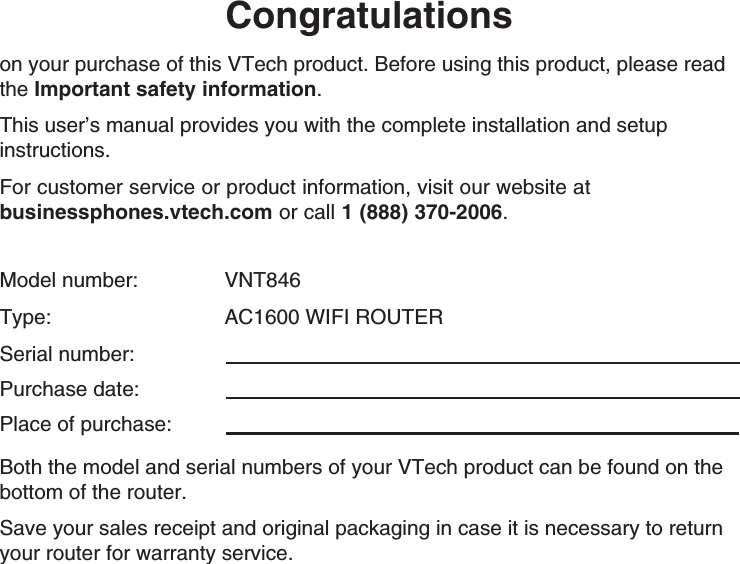Congratulationson your purchase of this VTech product. Before using this product, please read the Important safety information. This user’s manual provides you with the complete installation and setup instructions.For customer service or product information, visit our website at  businessphones.vtech.com or call 1 (888) 370-2006.Model number:     VNT846Type:     AC1600 WIFI ROUTERSerial number:  Purchase date: Place of purchase: Both the model and serial numbers of your VTech product can be found on the bottom of the router. Save your sales receipt and original packaging in case it is necessary to return your router for warranty service. 