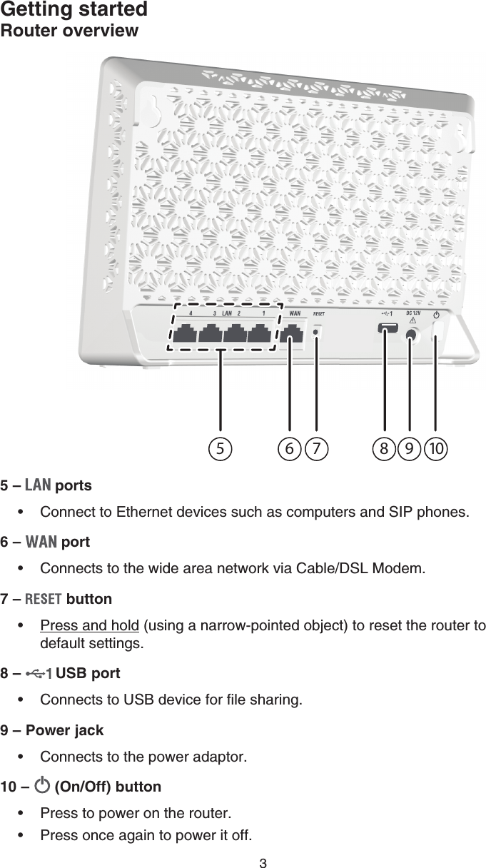 35 –   portsConnect to Ethernet devices such as computers and SIP phones.6 –   portConnects to the wide area network via Cable/DSL Modem.7 –   buttonPress and hold (using a narrow-pointed object) to reset the router to default settings.8 –   USB portConnects to USB device for file sharing.9 – Power jackConnects to the power adaptor.10 –   (On/Off) buttonPress to power on the router.Press once again to power it off.•••••••Getting startedRouter overview41235 6 7 8 9 10