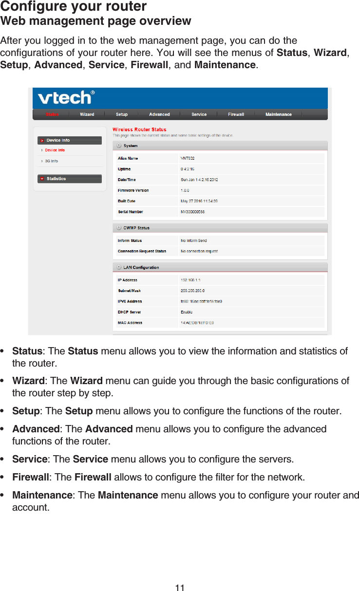 11After you logged in to the web management page, you can do the configurations of your router here. You will see the menus of Status, Wizard, Setup, Advanced, Service, Firewall, and Maintenance.Status: The Status menu allows you to view the information and statistics of the router.Wizard: The Wizard menu can guide you through the basic configurations of the router step by step.Setup: The Setup menu allows you to configure the functions of the router.Advanced: The Advanced menu allows you to configure the advanced functions of the router.Service: The Service menu allows you to configure the servers.Firewall: The Firewall allows to configure the filter for the network.Maintenance: The Maintenance menu allows you to configure your router and account.•••••••Configure your routerWeb management page overview