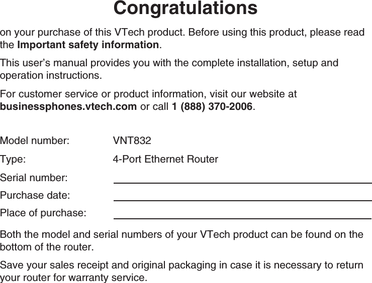 Congratulationson your purchase of this VTech product. Before using this product, please read the Important safety information. This user’s manual provides you with the complete installation, setup and operation instructions.For customer service or product information, visit our website at  businessphones.vtech.com or call 1 (888) 370-2006.Model number:     VNT832Type:     4-Port Ethernet RouterSerial number:  Purchase date: Place of purchase: Both the model and serial numbers of your VTech product can be found on the bottom of the router. Save your sales receipt and original packaging in case it is necessary to return your router for warranty service. 