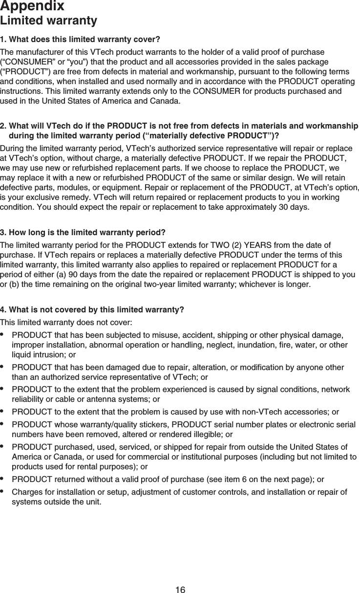 16AppendixLimited warranty1. What does this limited warranty cover?The manufacturer of this VTech product warrants to the holder of a valid proof of purchase (“CONSUMER” or “you”) that the product and all accessories provided in the sales package (“PRODUCT”) are free from defects in material and workmanship, pursuant to the following terms and conditions, when installed and used normally and in accordance with the PRODUCT operating instructions. This limited warranty extends only to the CONSUMER for products purchased and used in the United States of America and Canada.2. What will VTech do if the PRODUCT is not free from defects in materials and workmanship     during the limited warranty period (“materially defective PRODUCT”)?During the limited warranty period, VTech’s authorized service representative will repair or replace at VTech’s option, without charge, a materially defective PRODUCT. If we repair the PRODUCT, we may use new or refurbished replacement parts. If we choose to replace the PRODUCT, we may replace it with a new or refurbished PRODUCT of the same or similar design. We will retain defective parts, modules, or equipment. Repair or replacement of the PRODUCT, at VTech’s option, is your exclusive remedy. VTech will return repaired or replacement products to you in working condition. You should expect the repair or replacement to take approximately 30 days.3. How long is the limited warranty period?The limited warranty period for the PRODUCT extends for TWO (2) YEARS from the date of purchase. If VTech repairs or replaces a materially defective PRODUCT under the terms of this limited warranty, this limited warranty also applies to repaired or replacement PRODUCT for a period of either (a) 0 days from the date the repaired or replacement PRODUCT is shipped to you or (b) the time remaining on the original two-year limited warranty; whichever is longer.4. What is not covered by this limited warranty?This limited warranty does not cover:PRODUCT that has been subjected to misuse, accident, shipping or other physical damage, improper installation, abnormal operation or handling, neglect, inundation, fire, water, or other liquid intrusion; orPRODUCT that has been damaged due to repair, alteration, or modification by anyone other than an authorized service representative of VTech; orPRODUCT to the extent that the problem experienced is caused by signal conditions, network reliability or cable or antenna systems; orPRODUCT to the extent that the problem is caused by use with non-VTech accessories; orPRODUCT whose warranty/quality stickers, PRODUCT serial number plates or electronic serial numbers have been removed, altered or rendered illegible; orPRODUCT purchased, used, serviced, or shipped for repair from outside the United States of America or Canada, or used for commercial or institutional purposes (including but not limited to products used for rental purposes); orPRODUCT returned without a valid proof of purchase (see item 6 on the next page); orCharges for installation or setup, adjustment of customer controls, and installation or repair of systems outside the unit.••••••••