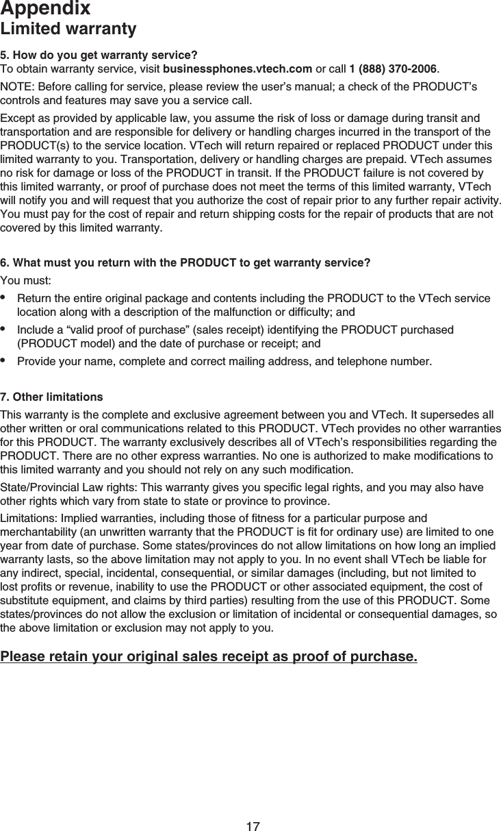 17AppendixLimited warranty5. How do you get warranty service?To obtain warranty service, visit businessphones.vtech.com or call 1 (888) 370-2006.NOTE: Before calling for service, please review the user’s manual; a check of the PRODUCT’s controls and features may save you a service call.Except as provided by applicable law, you assume the risk of loss or damage during transit and transportation and are responsible for delivery or handling charges incurred in the transport of the PRODUCT(s) to the service location. VTech will return repaired or replaced PRODUCT under this limited warranty to you. Transportation, delivery or handling charges are prepaid. VTech assumes no risk for damage or loss of the PRODUCT in transit. If the PRODUCT failure is not covered by this limited warranty, or proof of purchase does not meet the terms of this limited warranty, VTech will notify you and will request that you authorize the cost of repair prior to any further repair activity. You must pay for the cost of repair and return shipping costs for the repair of products that are not covered by this limited warranty.6. What must you return with the PRODUCT to get warranty service? You must:Return the entire original package and contents including the PRODUCT to the VTech service location along with a description of the malfunction or difficulty; andInclude a “valid proof of purchase” (sales receipt) identifying the PRODUCT purchased (PRODUCT model) and the date of purchase or receipt; andProvide your name, complete and correct mailing address, and telephone number.7. Other limitationsThis warranty is the complete and exclusive agreement between you and VTech. It supersedes all other written or oral communications related to this PRODUCT. VTech provides no other warranties for this PRODUCT. The warranty exclusively describes all of VTech’s responsibilities regarding the PRODUCT. There are no other express warranties. No one is authorized to make modifications to this limited warranty and you should not rely on any such modification.State/Provincial Law rights: This warranty gives you specific legal rights, and you may also have other rights which vary from state to state or province to province.Limitations: Implied warranties, including those of fitness for a particular purpose and merchantability (an unwritten warranty that the PRODUCT is fit for ordinary use) are limited to one year from date of purchase. Some states/provinces do not allow limitations on how long an implied warranty lasts, so the above limitation may not apply to you. In no event shall VTech be liable for any indirect, special, incidental, consequential, or similar damages (including, but not limited to lost profits or revenue, inability to use the PRODUCT or other associated equipment, the cost of substitute equipment, and claims by third parties) resulting from the use of this PRODUCT. Some states/provinces do not allow the exclusion or limitation of incidental or consequential damages, so the above limitation or exclusion may not apply to you.Please retain your original sales receipt as proof of purchase.•••