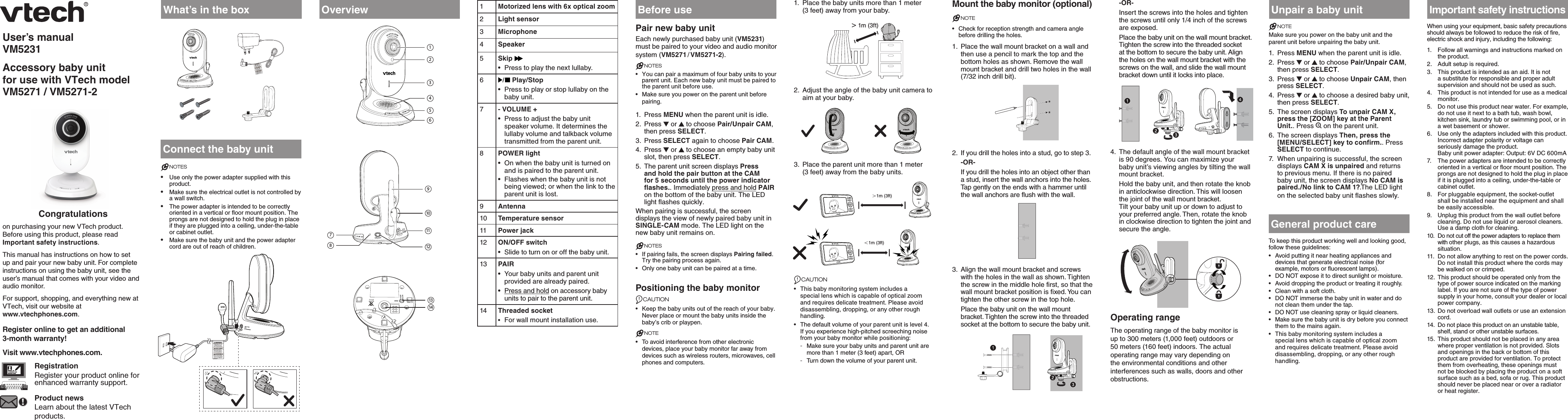 User’s manualVM5231Accessory baby unit for use with VTech model  VM5271 / VM5271-2  Congratulationson purchasing your new VTech product. Before using this product, please read Important safety instructions. This manual has instructions on how to set up and pair your new baby unit. For complete instructions on using the baby unit, see the user’s manual that comes with your video and audio monitor.For support, shopping, and everything new at VTech, visit our website at  www.vtechphones.com.Register online to get an additional  3-month warranty!Visit www.vtechphones.com.RegistrationRegister your product online for enhanced warranty support.Product newsLearn about the latest VTech products.What’s in the boxConnect the baby unitNOTES•  Use only the power adapter supplied with this product.•  Make sure the electrical outlet is not controlled by a wall switch.•  The power adapter is intended to be correctly oriented in a vertical or floor mount position. The prongs are not designed to hold the plug in place if they are plugged into a ceiling, under-the-table or cabinet outlet.•  Make sure the baby unit and the power adapter cord are out of reach of children.Overview 1Motorized lens with 6x optical zoom2Light sensor3Microphone4Speaker5Skip •  Press to play the next lullaby.6 Play/Stop•  Press to play or stop lullaby on the baby unit.7- VOLUME +•  Press to adjust the baby unit speaker volume. It determines the lullaby volume and talkback volume transmitted from the parent unit.8POWER light•  On when the baby unit is turned on and is paired to the parent unit.•  Flashes when the baby unit is not being viewed; or when the link to the parent unit is lost.9Antenna10 Temperature sensor11 Power jack12 ON/OFF switch•  Slide to turn on or off the baby unit.13 PAIR•  Your baby units and parent unit provided are already paired. •  Press and hold on accessory baby units to pair to the parent unit.14 Threaded socket•  For wall mount installation use.Before usePair new baby unitEach newly purchased baby unit (VM5231) must be paired to your video and audio monitor system (VM5271 / VM5271-2).NOTES•  You can pair a maximum of four baby units to your parent unit. Each new baby unit must be paired to the parent unit before use.•  Make sure you power on the parent unit before pairing.1.  Press MENU when the parent unit is idle.2.  Press   or   to choose Pair/Unpair CAM, then press SELECT.3.  Press SELECT again to choose Pair CAM.4.  Press   or   to choose an empty baby unit slot, then press SELECT. 5.  The parent unit screen displays Press and hold the pair button at the CAM for 5 seconds until the power indicator flashes.. Immediately press and hold PAIR on the bottom of the baby unit. The LED light flashes quickly.When pairing is successful, the screen displays the view of newly paired baby unit in  SINGLE-CAM mode. The LED light on the new baby unit remains on.NOTES•  If pairing fails, the screen displays Pairing failed. Try the pairing process again.•  Only one baby unit can be paired at a time.Positioning the baby monitorCAUTION•  Keep the baby units out of the reach of your baby. Never place or mount the baby units inside the baby’s crib or playpen.NOTE•  To avoid interference from other electronic devices, place your baby monitor far away from devices such as wireless routers, microwaves, cell phones and computers.1.  Place the baby units more than 1 meter  (3 feet) away from your baby.&gt; 1m (3ft)&gt; 1m (3ft)2.  Adjust the angle of the baby unit camera to aim at your baby. 3.  Place the parent unit more than 1 meter  (3 feet) away from the baby units.CAUTION•  This baby monitoring system includes a special lens which is capable of optical zoom and requires delicate treatment. Please avoid disassembling, dropping, or any other rough handling.•  The default volume of your parent unit is level 4. If you experience high-pitched screeching noise from your baby monitor while positioning: -Make sure your baby units and parent unit are more than 1 meter (3 feet) apart, OR -Turn down the volume of your parent unit.Mount the baby monitor (optional)NOTE•  Check for reception strength and camera angle before drilling the holes.1.  Place the wall mount bracket on a wall and then use a pencil to mark the top and the bottom holes as shown. Remove the wall mount bracket and drill two holes in the wall (7/32 inch drill bit).2.  If you drill the holes into a stud, go to step 3.-OR-If you drill the holes into an object other than a stud, insert the wall anchors into the holes. Tap gently on the ends with a hammer until the wall anchors are flush with the wall.3.  Align the wall mount bracket and screws with the holes in the wall as shown. Tighten the screw in the middle hole first, so that the wall mount bracket position is fixed. You can tighten the other screw in the top hole.Place the baby unit on the wall mount bracket. Tighten the screw into the threaded socket at the bottom to secure the baby unit.-OR-Insert the screws into the holes and tighten the screws until only 1/4 inch of the screws are exposed.Place the baby unit on the wall mount bracket. Tighten the screw into the threaded socket at the bottom to secure the baby unit. Align the holes on the wall mount bracket with the screws on the wall, and slide the wall mount bracket down until it locks into place.4.  The default angle of the wall mount bracket is 90 degrees. You can maximize your baby unit’s viewing angles by tilting the wall mount bracket. Hold the baby unit, and then rotate the knob in anticlockwise direction. This will loosen the joint of the wall mount bracket. Tilt your baby unit up or down to adjust to your preferred angle. Then, rotate the knob in clockwise direction to tighten the joint and secure the angle.Operating rangeThe operating range of the baby monitor is up to 300 meters (1,000 feet) outdoors or 50 meters (160 feet) indoors. The actual operating range may vary depending on the environmental conditions and other interferences such as walls, doors and other obstructions.Unpair a baby unitNOTEMake sure you power on the baby unit and the parent unit before unpairing the baby unit.1.  Press MENU when the parent unit is idle.2.  Press   or   to choose Pair/Unpair CAM, then press SELECT.3.  Press   or   to choose Unpair CAM, then press SELECT.4.  Press   or   to choose a desired baby unit, then press SELECT.5.  The screen displays To unpair CAM X, press the [ZOOM] key at the Parent Unit.. Press   on the parent unit.6.  The screen displays Then, press the [MENU/SELECT] key to confirm.. Press SELECT to continue.7.  When unpairing is successful, the screen displays CAM X is unpaired and returns to previous menu. If there is no paired baby unit, the screen displays No CAM is paired./No link to CAM 1?.The LED light on the selected baby unit flashes slowly. General product careTo keep this product working well and looking good, follow these guidelines:•  Avoid putting it near heating appliances and devices that generate electrical noise (for example, motors or fluorescent lamps).•  DO NOT expose it to direct sunlight or moisture.•  Avoid dropping the product or treating it roughly.•  Clean with a soft cloth.•  DO NOT immerse the baby unit in water and do not clean them under the tap.•  DO NOT use cleaning spray or liquid cleaners.•  Make sure the baby unit is dry before you connect them to the mains again.•  This baby monitoring system includes a special lens which is capable of optical zoom and requires delicate treatment. Please avoid disassembling, dropping, or any other rough handling.Important safety instructionsWhen using your equipment, basic safety precautions should always be followed to reduce the risk of fire, electric shock and injury, including the following:1.  Follow all warnings and instructions marked on the product.2.  Adult setup is required.3.  This product is intended as an aid. It is not a substitute for responsible and proper adult supervision and should not be used as such.4.  This product is not intended for use as a medical monitor.5.  Do not use this product near water. For example, do not use it next to a bath tub, wash bowl, kitchen sink, laundry tub or swimming pool, or in a wet basement or shower.6.  Use only the adapters included with this product. Incorrect adapter polarity or voltage can seriously damage the product.  Baby unit power adapter: Output: 6V DC 600mA 7.  The power adapters are intended to be correctly oriented in a vertical or floor mount position. The prongs are not designed to hold the plug in place if it is plugged into a ceiling, under-the-table or cabinet outlet.8.  For pluggable equipment, the socket-outlet shall be installed near the equipment and shall be easily accessible.9.  Unplug this product from the wall outlet before cleaning. Do not use liquid or aerosol cleaners. Use a damp cloth for cleaning.10.  Do not cut off the power adapters to replace them with other plugs, as this causes a hazardous situation.11.  Do not allow anything to rest on the power cords. Do not install this product where the cords may be walked on or crimped.12.  This product should be operated only from the type of power source indicated on the marking label. If you are not sure of the type of power supply in your home, consult your dealer or local power company.13.  Do not overload wall outlets or use an extension cord.14.  Do not place this product on an unstable table, shelf, stand or other unstable surfaces.15.  This product should not be placed in any area where proper ventilation is not provided. Slots and openings in the back or bottom of this product are provided for ventilation. To protect them from overheating, these openings must not be blocked by placing the product on a soft surface such as a bed, sofa or rug. This product should never be placed near or over a radiator or heat register.7824513691110121314＜1m (3ft)＞1m (3ft)