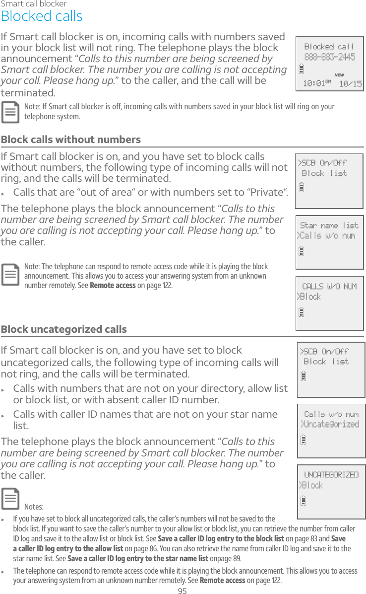 95Smart call blockerBlocked callsIf Smart call blocker is on, incoming calls with numbers saved in your block list will not ring. The telephone plays the block announcement “Calls to this number are being screened by Smart call blocker. The number you are calling is not accepting your call. Please hang up.” to the caller, and the call will be terminated.§ÂÇ¸¢¹¬À´ÅÇ¶´¿¿µ¿Â¶¾¸Å¼ÆÂæ¼Á¶ÂÀ¼Áº¶´¿¿ÆÊ¼Ç»ÁÈÀµ¸ÅÆÆ´É¸·¼ÁÌÂÈÅµ¿Â¶¾¿¼ÆÇÊ¼¿¿Å¼ÁºÂÁÌÂÈÅtelephone system.Block calls without numbersIf Smart call blocker is on, and you have set to block calls without numbers, the following type of incoming calls will not ring, and the calls will be terminated.f Calls that are “out of area“ or with numbers set to “Private“.The telephone plays the block announcement “Calls to this number are being screened by Smart call blocker. The number you are calling is not accepting your call. Please hang up.” to the caller.Note: The telephone can respond to remote access code while it is playing the block announcement. This allows you to access your answering system from an unknown number remotely. See Remote access on page 122.Block uncategorized callsIf Smart call blocker is on, and you have set to block uncategorized calls, the following type of incoming calls willnot ring, and the calls will be terminated.f Calls with numbers that are not on your directory, allow list or block list, or with absent caller ID number.f Calls with caller ID names that are not on your star name list.The telephone plays the block announcement “Calls to this number are being screened by Smart call blocker. The number you are calling is not accepting your call. Please hang up.” to the caller.Notes:f If you have set to block all uncategorized calls, the caller’s numbers will not be saved to the block list. If you want to save the caller’s number to your allow list or block list, you can retrieve the number from caller ID log and save it to the allow list or block list. See Save a caller ID log entry to the block list on page 83 and Save a caller ID log entry to the allow list on page 86. You can also retrieve the name from caller ID log and save it to the star name list. See Save a caller ID log entry to the star name list onpage 89.f The telephone can respond to remote access code while it is playing the block announcement. This allows you to access your answering system from an unknown number remotely. See Remote access on page 122.Blocked call888-883-2445NEW10/1510:01AMCALLS W/O NUM&gt;Block&gt;SCB On/Off Block listStar name list&gt;Calls w/o numUNCATEGORIZED&gt;Block&gt;SCB On/Off Block listCalls w/o num&gt;Uncategorized