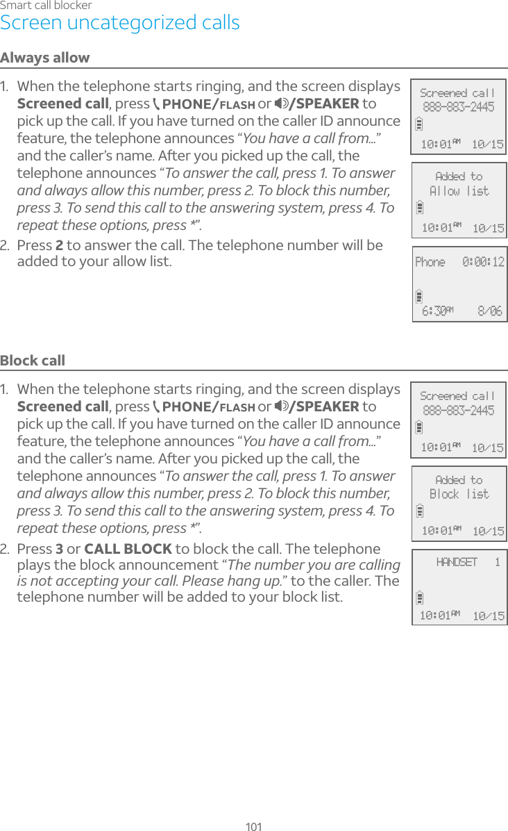 101Smart call blockerScreen uncategorized callsAlways allow1. When the telephone starts ringing, and the screen displays Screened call, press   or  /SPEAKER to pick up the call. If you have turned on the caller ID announce feature, the telephone announces “You have a call from...”´Á·Ç»¸¶´¿¿¸ÅÔÆÁ´À¸ì¸ÅÌÂÈÃ¼¶¾¸·ÈÃÇ»¸¶´¿¿Ç»¸telephone announces “Â´ÁÆÊ¸ÅÇ»¸¶´¿¿ÃÅ¸ÆÆÂ´ÁÆÊ¸Å´Á·´¿Ê´ÌÆ´¿¿ÂÊÇ»¼ÆÁÈÀµ¸ÅÃÅ¸ÆÆÂµ¿Â¶¾Ç»¼ÆÁÈÀµ¸ÅÃÅ¸ÆÆÂÆ¸Á·Ç»¼Æ¶´¿¿ÇÂÇ»¸´ÁÆÊ¸Å¼ÁºÆÌÆÇ¸ÀÃÅ¸ÆÆ ÂÅ¸Ã¸´ÇÇ»¸Æ¸ÂÃÇ¼ÂÁÆÃÅ¸ÆÆ”.2. Press 2 to answer the call. The telephone number will be added to your allow list.Block call1. When the telephone starts ringing, and the screen displays Screened call, press   or  /SPEAKER to pick up the call. If you have turned on the caller ID announce feature, the telephone announces “You have a call from...”´Á·Ç»¸¶´¿¿¸ÅÔÆÁ´À¸ì¸ÅÌÂÈÃ¼¶¾¸·ÈÃÇ»¸¶´¿¿Ç»¸telephone announces “Â´ÁÆÊ¸ÅÇ»¸¶´¿¿ÃÅ¸ÆÆÂ´ÁÆÊ¸Å´Á·´¿Ê´ÌÆ´¿¿ÂÊÇ»¼ÆÁÈÀµ¸ÅÃÅ¸ÆÆÂµ¿Â¶¾Ç»¼ÆÁÈÀµ¸ÅÃÅ¸ÆÆÂÆ¸Á·Ç»¼Æ¶´¿¿ÇÂÇ»¸´ÁÆÊ¸Å¼ÁºÆÌÆÇ¸ÀÃÅ¸ÆÆ ÂÅ¸Ã¸´ÇÇ»¸Æ¸ÂÃÇ¼ÂÁÆÃÅ¸ÆÆ”.2. Press 3 or CALL BLOCK to block the call. The telephone plays the block announcement “The number you are calling is not accepting your call. Please hang up.” to the caller. The telephone number will be added to your block list.Phone   0:00:12 6:30AM 8/06Screened call888-883-244510/1510:01AMAdded toAllow list10/1510:01AM    HANDSET   1 10/1510:01AMScreened call888-883-244510/1510:01AMAdded toBlock list10/1510:01AM