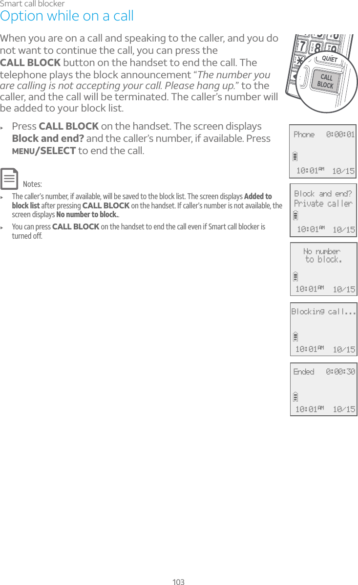103Smart call blockerOption while on a callWhen you are on a call and speaking to the caller, and you do not want to continue the call, you can press the CALL BLOCK button on the handset to end the call. The telephone plays the block announcement “The number you are calling is not accepting your call. Please hang up.” to the caller, and the call will be terminated. The caller’s number will be added to your block list.f Press CALL BLOCK on the handset. The screen displays Block and end? and the caller’s number, if available. Press MENU/SELECT to end the call.Notes:f The caller’s number, if available, will be saved to the block list. The screen displays Added to block list after pressing CALL BLOCK on the handset. If caller’s number is not available, the screen displays No number to block..f You can press CALL BLOCK on the handset to end the call even if Smart call blocker is turned off.No numberto block.10/1510:01AM Phone   0:00:0110/1510:01AMBlock and end?Private caller10/1510:01AMBlocking call...10/1510:01AMEnded   0:00:3010/1510:01AM