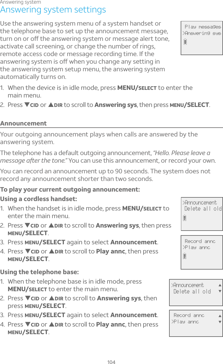 104Answering system settingsUse the answering system menu of a system handset or the telephone base to set up the announcement message, ÇÈÅÁÂÁÂÅÂæÇ»¸´ÁÆÊ¸Å¼ÁºÆÌÆÇ¸ÀÂÅÀ¸ÆÆ´º¸´¿¸ÅÇÇÂÁ¸activate call screening, or change the number of rings, remote access code or message recording time. If the ´ÁÆÊ¸Å¼ÁºÆÌÆÇ¸À¼ÆÂæÊ»¸ÁÌÂÈ¶»´Áº¸´ÁÌÆ¸ÇÇ¼Áº¼Áthe answering system setup menu, the answering system automatically turns on. 1. When the device is in idle mode, press MENU/SELECT to enter the main menu.2. Press TCID or SDIR to scroll to Answering sys, then press MENU/SELECT.AnnouncementYour outgoing announcement plays when calls are answered by the answering system. The telephone has a default outgoing announcement, “Hello. Please leave a À¸ÆÆ´º¸´ì¸ÅÇ»¸ÇÂÁ¸× You can use this announcement, or record your own. You can record an announcement up to 90 seconds. The system does not record any announcement shorter than two seconds.To play your current outgoing announcement:Using a cordless handset:1. When the handset is in idle mode, press MENU/SELECT to enter the main menu.2. Press TCID or SDIR to scroll to Answering sys, then press MENU/SELECT.3. Press MENU/SELECT again to select Announcement.4. Press TCID or SDIR to scroll to Play annc, then press MENU/SELECT.Using the telephone base:1. When the telephone base is in idle mode, press MENU/SELECT to enter the main menu.2. Press TCID or SDIR to scroll to Answering sys, then press MENU/SELECT.3. Press MENU/SELECT again to select Announcement.4. Press TCID or SDIR to scroll to Play annc, then press MENU/SELECT.&gt;Announcement Delete all oldST Record annc&gt;Play anncSTAnswering system Play messages&gt;Answering sys&gt;AnnouncementDelete all old Record annc&gt;Play annc