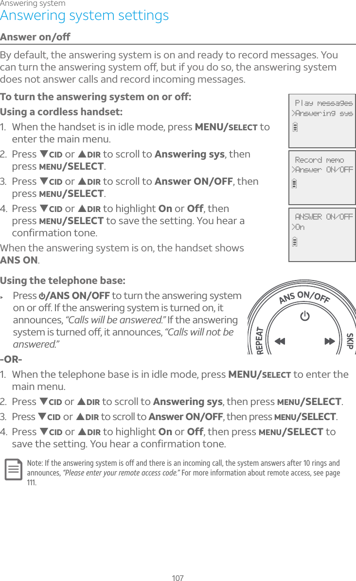 Answering system107Answering system settingsÁÆÊ¸ÅÂÁÂæBy default, the answering system is on and ready to record messages. You ¶´ÁÇÈÅÁÇ»¸´ÁÆÊ¸Å¼ÁºÆÌÆÇ¸ÀÂæµÈÇ¼¹ÌÂÈ·ÂÆÂÇ»¸´ÁÆÊ¸Å¼ÁºÆÌÆÇ¸Àdoes not answer calls and record incoming messages.ÂÇÈÅÁÇ»¸´ÁÆÊ¸Å¼ÁºÆÌÆÇ¸ÀÂÁÂÅÂæUsing a cordless handset:1. When the handset is in idle mode, press MENU/SELECT to enter the main menu.2. Press TCID or SDIR to scroll to Answering sys, then press MENU/SELECT.3. Press TCID or SDIR to scroll to Answer ON/OFF, then press MENU/SELECT.4. Press TCID or SDIR to highlight On or Off, then press MENU/SELECT to save the setting. You hear a confirmation tone. When the answering system is on, the handset shows ANS ON.Using the telephone base:f Press  /ANS ON/OFF to turn the answering system ÂÁÂÅÂæ¢¹Ç»¸´ÁÆÊ¸Å¼ÁºÆÌÆÇ¸À¼ÆÇÈÅÁ¸·ÂÁ¼Çannounces, “Calls will be answered.” If the answering ÆÌÆÇ¸À¼ÆÇÈÅÁ¸·Âæ¼Ç´ÁÁÂÈÁ¶¸Æ“Calls will not be answered.”-OR-1. When the telephone base is in idle mode, press MENU/SELECT to enter the main menu.2. Press TCID or SDIR to scroll to Answering sys, then press MENU/SELECT.3. Press TCID or SDIR to scroll to Answer ON/OFF, then press MENU/SELECT.4. Press TCID or SDIR to highlight On or Off, then press MENU/SELECT to save the setting. You hear a confirmation tone. Note: If the answering system is off and there is an incoming call, the system answers after 10 rings and announces, “Please enter your remote access code.” For more information about remote access, see page 111. Play messages&gt;Answering sys Record memo&gt;Answer ON/OFF ANSWER ON/OFF&gt;On