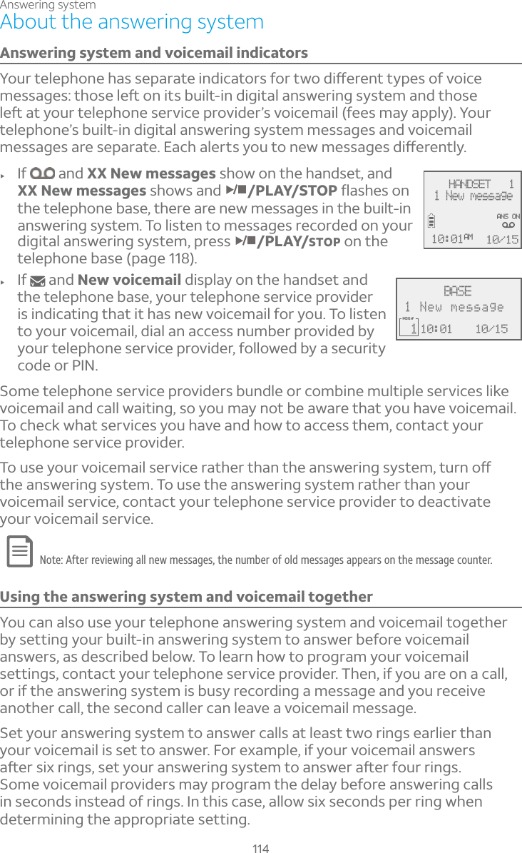 Answering system114About the answering systemAnswering system and voicemail indicators²ÂÈÅÇ¸¿¸Ã»ÂÁ¸»´ÆÆ¸Ã´Å´Ç¸¼Á·¼¶´ÇÂÅÆ¹ÂÅÇÊÂ·¼æ¸Å¸ÁÇÇÌÃ¸ÆÂ¹ÉÂ¼¶¸À¸ÆÆ´º¸ÆÇ»ÂÆ¸¿¸ìÂÁ¼ÇÆµÈ¼¿Ç¼Á·¼º¼Ç´¿´ÁÆÊ¸Å¼ÁºÆÌÆÇ¸À´Á·Ç»ÂÆ¸¿¸ì´ÇÌÂÈÅÇ¸¿¸Ã»ÂÁ¸Æ¸ÅÉ¼¶¸ÃÅÂÉ¼·¸ÅÔÆÉÂ¼¶¸À´¼¿¹¸¸ÆÀ´Ì´ÃÃ¿Ì²ÂÈÅtelephone’s built-in digital answering system messages and voicemail À¸ÆÆ´º¸Æ´Å¸Æ¸Ã´Å´Ç¸´¶»´¿¸ÅÇÆÌÂÈÇÂÁ¸ÊÀ¸ÆÆ´º¸Æ·¼æ¸Å¸ÁÇ¿Ìf If  and XX New messages show on the handset, and XX New messages shows and /PLAY/STOPë´Æ»¸ÆÂÁthe telephone base, there are new messages in the built-in answering system. To listen to messages recorded on your digital answering system, press  /PLAY/STOP on the telephone base (page 118).f If   and New voicemail display on the handset and the telephone base, your telephone service provider is indicating that it has new voicemail for you. To listen to your voicemail, dial an access number provided by your telephone service provider, followed by a security code or PIN.Some telephone service providers bundle or combine multiple services like voicemail and call waiting, so you may not be aware that you have voicemail. To check what services you have and how to access them, contact your telephone service provider. ÂÈÆ¸ÌÂÈÅÉÂ¼¶¸À´¼¿Æ¸ÅÉ¼¶¸Å´Ç»¸ÅÇ»´ÁÇ»¸´ÁÆÊ¸Å¼ÁºÆÌÆÇ¸ÀÇÈÅÁÂæthe answering system. To use the answering system rather than your voicemail service, contact your telephone service provider to deactivate your voicemail service. Note: After reviewing all new messages, the number of old messages appears on the message counter.Using the answering system and voicemail togetherYou can also use your telephone answering system and voicemail together by setting your built-in answering system to answer before voicemail answers, as described below. To learn how to program your voicemail settings, contact your telephone service provider. Then, if you are on a call, or if the answering system is busy recording a message and you receive another call, the second caller can leave a voicemail message.Set your answering system to answer calls at least two rings earlier than your voicemail is set to answer. For example, if your voicemail answers ´ì¸ÅÆ¼ËÅ¼ÁºÆÆ¸ÇÌÂÈÅ´ÁÆÊ¸Å¼ÁºÆÌÆÇ¸ÀÇÂ´ÁÆÊ¸Å´ì¸Å¹ÂÈÅÅ¼ÁºÆSome voicemail providers may program the delay before answering calls in seconds instead of rings. In this case, allow six seconds per ring when determining the appropriate setting.10:01MSG #  1 10/15BASE1 New message    HANDSET   1 1 New message10/1510:01AMANS ON