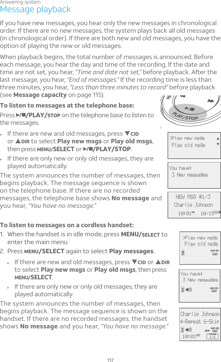 Answering system117Message playbackIf you have new messages, you hear only the new messages in chronological order. If there are no new messages, the system plays back all old messages (in chronological order). If there are both new and old messages, you have the option of playing the new or old messages.When playback begins, the total number of messages is announced. Before each message, you hear the day and time of the recording. If the date and time are not set, you hear, Ö¼À¸´Á··´Ç¸ÁÂÇÆ¸Ç×µ¸¹ÂÅ¸Ã¿´Ìµ´¶¾ì¸ÅÇ»¸last message, you hear, “End of messages.” If the recording time is less than three minutes, you hear, “Less than three minutes to record” before playback (see Message capacity on page 115).To listen to messages at the telephone base:Press /PLAY/STOP on the telephone base to listen to the messages. f If there are new and old messages, press TCIDor SDIR to select Play new msgs or Play old msgs,then press MENU/SELECT or /PLAY/STOP.f If there are only new or only old messages, they are played automatically.The system announces the number of messages, then begins playback. The message sequence is shown on the telephone base. If there are no recorded messages, the telephone base shows No message and you hear, “You have no message.”To listen to messages on a cordless handset:1. When the handset is in idle mode, press MENU/SELECT to enter the main menu.2. Press MENU/SELECT again to select Play messages.f If there are new and old messages, press TCID or SDIRto select Play new msgs or Play old msgs, then press MENU/SELECT.f If there are only new or only old messages, they are played automatically.The system announces the number of messages, then begins playback. The message sequence is shown on the handset. If there are no recorded messages, the handset shows No message and you hear, “You have no message.”3 New messagesANS ONYou have: &gt;Play new msgs   Play old msgs ANS ONCharlie Johnson4-Repeat 6-SkipMSG# 1/310:01AMNEWANS ONAMNEW10:01AM 10/15NEW MSG #1/3Charlie JohnsonNEW&gt;Play new msgs  Play old msgs STYou have: 3 New messages