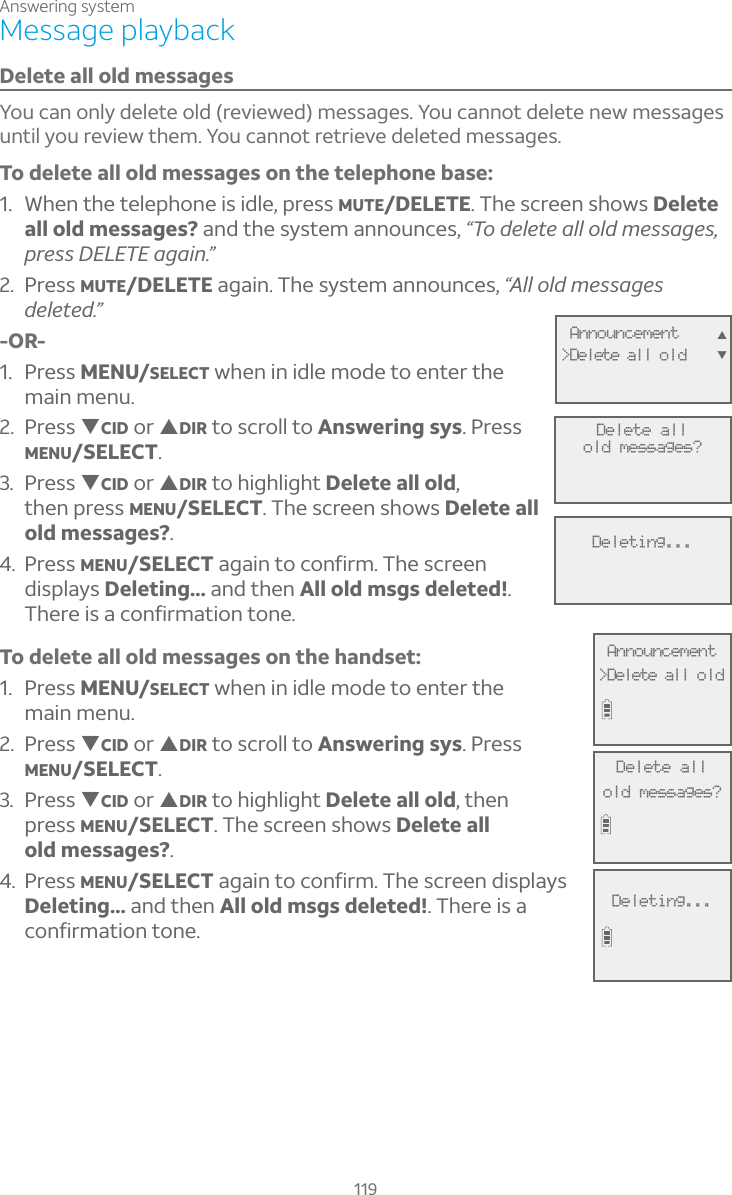 Answering system119Message playbackDelete all old messagesYou can only delete old (reviewed) messages. You cannot delete new messages until you review them. You cannot retrieve deleted messages. To delete all old messages on the telephone base:1. When the telephone is idle, press MUTE/DELETE. The screen shows Delete all old messages? and the system announces, ÖÂ·¸¿¸Ç¸´¿¿Â¿·À¸ÆÆ´º¸Æpress DELETE again.”2. Press MUTE/DELETE again. The system announces, “All old messages deleted.”-OR-1. Press MENU/SELECT when in idle mode to enter the main menu.2. Press TCID or SDIR to scroll to Answering sys. Press MENU/SELECT.3. Press TCID or SDIR to highlight Delete all old,then press MENU/SELECT. The screen shows Delete all old messages?.4. Press MENU/SELECT again to confirm. The screen displays Deleting... and then All old msgs deleted!.There is a confirmation tone.To delete all old messages on the handset:1. Press MENU/SELECT when in idle mode to enter the main menu.2. Press TCID or SDIR to scroll to Answering sys. Press MENU/SELECT.3. Press TCID or SDIR to highlight Delete all old, then press MENU/SELECT. The screen shows Delete all old messages?.4. Press MENU/SELECT again to confirm. The screen displays Deleting... and then All old msgs deleted!. There is a confirmation tone.Delete allold messages?Deleting... Announcement&gt;Delete all oldST Announcement&gt;Delete all oldDelete allold messages?Deleting...