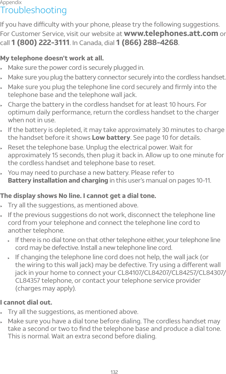 Appendix132Troubleshooting¢¹ÌÂÈ»´É¸·¼ï¶È¿ÇÌÊ¼Ç»ÌÂÈÅÃ»ÂÁ¸Ã¿¸´Æ¸ÇÅÌÇ»¸¹Â¿¿ÂÊ¼ÁºÆÈºº¸ÆÇ¼ÂÁÆFor Customer Service, visit our website at www.telephones.att.com orcall 1 (800) 222-3111. In Canada, dial 1 (866) 288-4268.My telephone doesn’t work at all.f Make sure the power cord is securely plugged in.f Make sure you plug the battery connector securely into the cordless handset.f ¦´¾¸ÆÈÅ¸ÌÂÈÃ¿ÈºÇ»¸Ç¸¿¸Ã»ÂÁ¸¿¼Á¸¶ÂÅ·Æ¸¶ÈÅ¸¿Ì´Á·èÅÀ¿Ì¼ÁÇÂÇ»¸telephone base and the telephone wall jack.f Charge the battery in the cordless handset for at least 10 hours. For optimum daily performance, return the cordless handset to the charger when not in use.f If the battery is depleted, it may take approximately 30 minutes to charge the handset before it shows Low battery. See page 10 for details. f Reset the telephone base. Unplug the electrical power. Wait for approximately 15 seconds, then plug it back in. Allow up to one minute for the cordless handset and telephone base to reset.f You may need to purchase a new battery. Please refer to Battery installation and charging in this user’s manual on pages 10-11.The display shows No line. I cannot get a dial tone.f Try all the suggestions, as mentioned above.f If the previous suggestions do not work, disconnect the telephone line cord from your telephone and connect the telephone line cord to another telephone.f If there is no dial tone on that other telephone either, your telephone line cord may be defective. Install a new telephone line cord.f If changing the telephone line cord does not help, the wall jack (or Ç»¸Ê¼Å¼ÁºÇÂÇ»¼ÆÊ´¿¿½´¶¾À´Ìµ¸·¸¹¸¶Ç¼É¸ÅÌÈÆ¼Áº´·¼æ¸Å¸ÁÇÊ´¿¿jack in your home to connect your CL84107/CL84207/CL84257/CL84307/CL84357 telephone, or contact your telephone service provider (charges may apply).I cannot dial out.f Try all the suggestions, as mentioned above.f Make sure you have a dial tone before dialing. The cordless handset may Ç´¾¸´Æ¸¶ÂÁ·ÂÅÇÊÂÇÂèÁ·Ç»¸Ç¸¿¸Ã»ÂÁ¸µ´Æ¸´Á·ÃÅÂ·È¶¸´·¼´¿ÇÂÁ¸This is normal. Wait an extra second before dialing.
