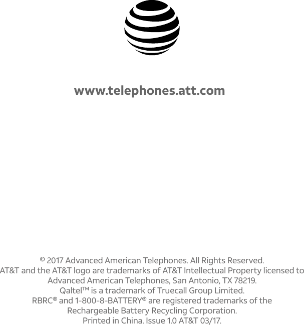 © 2017 Advanced American Telephones. All Rights Reserved. AT&amp;T and the AT&amp;T logo are trademarks of AT&amp;T Intellectual Property licensed to Advanced American Telephones, San Antonio, TX 78219. QaltelTM is a trademark of Truecall Group Limited.RBRC  and 1-800-8-BATTERY  are registered trademarks of the Rechargeable Battery Recycling Corporation.Printed in China. Issue 1.0 AT&amp;T 03/17.www.telephones.att.com