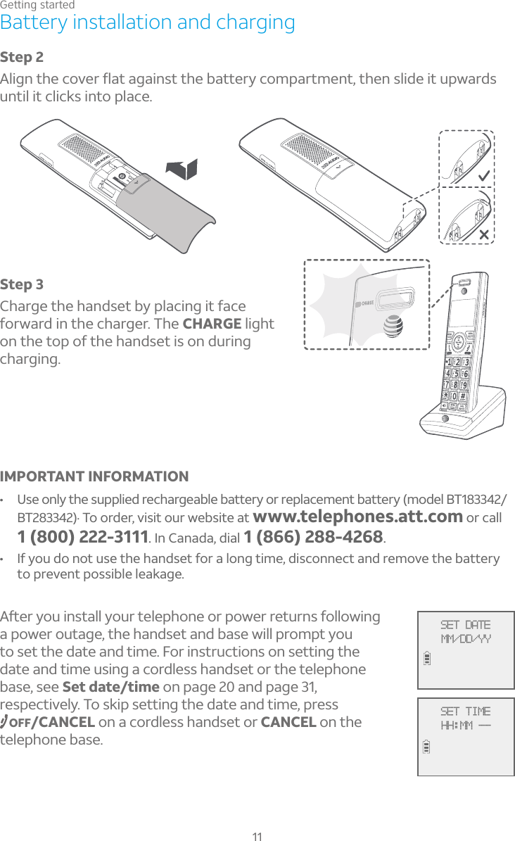 Getting started11Battery installation and chargingStep 3Charge the handset by placing it face forward in the charger. The CHARGE light on the top of the handset is on during charging.IMPORTANT INFORMATION• Use only the supplied rechargeable battery or replacement battery (model BT183342/BT283342).To order, visit our website at www.telephones.att.com or call1 (800) 222-3111.In Canada, dial 1 (866) 288-4268.• If you do not use the handset for a long time, disconnect and remove the battery to prevent possible leakage.ì¸ÅÌÂÈ¼ÁÆÇ´¿¿ÌÂÈÅÇ¸¿¸Ã»ÂÁ¸ÂÅÃÂÊ¸ÅÅ¸ÇÈÅÁÆ¹Â¿¿ÂÊ¼Áºa power outage, the handset and base will prompt you to set the date and time. For instructions on setting the date and time using a cordless handset or the telephone base, see Set date/time on page 20 and page 31, respectively. To skip setting the date and time, press OFF/CANCEL on a cordless handset or CANCEL on the telephone base.Step 2¿¼ºÁÇ»¸¶ÂÉ¸Åë´Ç´º´¼ÁÆÇÇ»¸µ´ÇÇ¸ÅÌ¶ÂÀÃ´ÅÇÀ¸ÁÇÇ»¸ÁÆ¿¼·¸¼ÇÈÃÊ´Å·Æuntil it clicks into place.SET DATEMM/DD/YYSET TIMEHH:MM --ÔTÉVERS LE HAUT:2.4V 400mAh Ni-MH)MENT:URE BATTERIES.CER LES PILES.ine                  CR1349