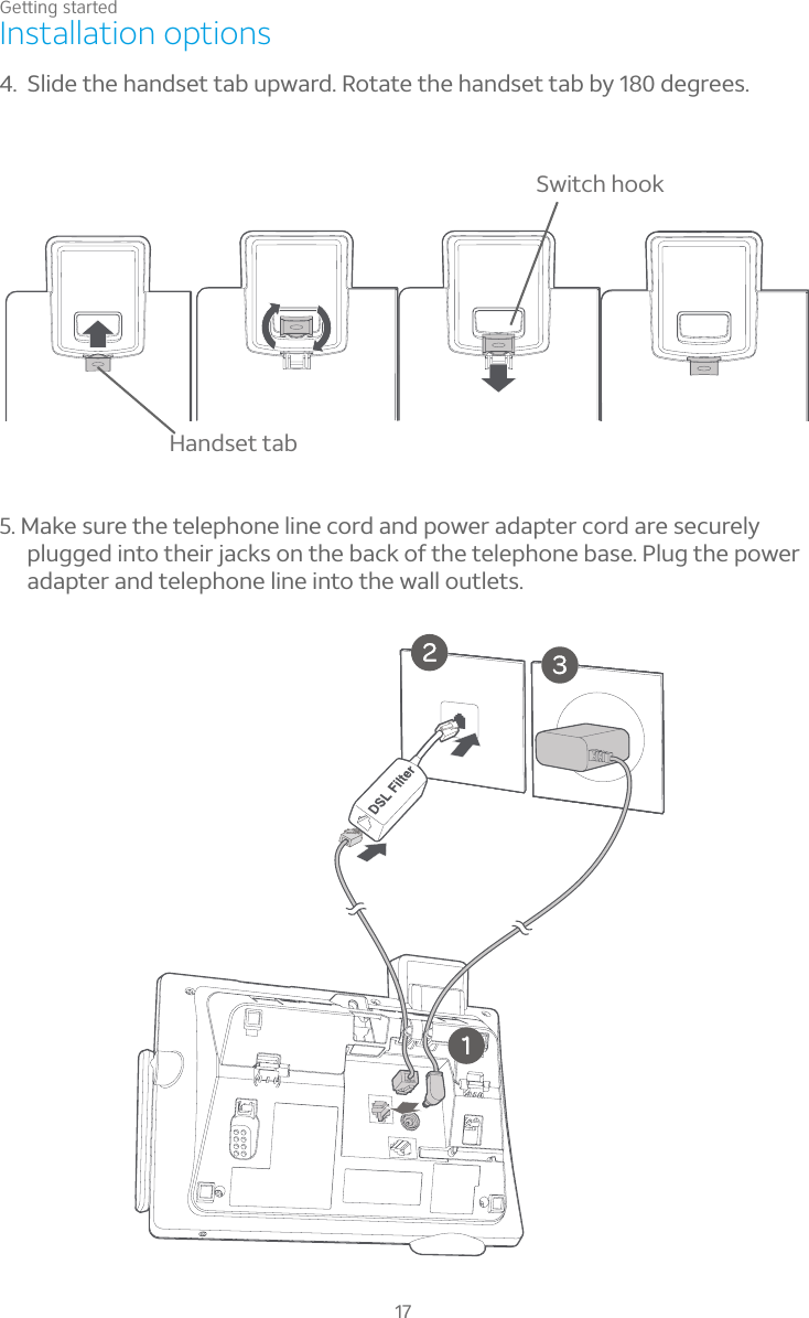 Getting started17Installation options5. Make sure the telephone line cord and power adapter cord are securely plugged into their jacks on the back of the telephone base. Plug the power adapter and telephone line into the wall outlets.4. Slide the handset tab upward. Rotate the handset tab by 180 degrees.Handset tabSwitch hook
