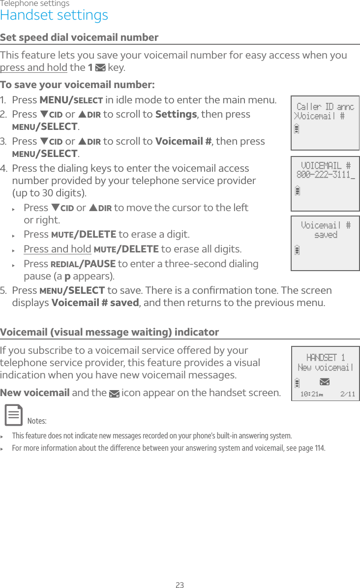 23Telephone settingsHandset settingsSet speed dial voicemail numberThis feature lets you save your voicemail number for easy access when you press and hold the 1key.To save your voicemail number:1. Press MENU/SELECT in idle mode to enter the main menu.2. Press TCID or SDIR to scroll to Settings, then press MENU/SELECT.3. Press TCID or SDIR to scroll to Voicemail #, then press MENU/SELECT.4. Press the dialing keys to enter the voicemail access number provided by your telephone service provider (up to 30 digits).f Press TCID or SDIRÇÂÀÂÉ¸Ç»¸¶ÈÅÆÂÅÇÂÇ»¸¿¸ìor right.f Press MUTE/DELETE to erase a digit.f Press and hold MUTE/DELETE to erase all digits.f Press REDIAL/PAUSE to enter a three-second dialing pause (a p appears).5. Press MENU/SELECTÇÂÆ´É¸»¸Å¸¼Æ´¶ÂÁèÅÀ´Ç¼ÂÁÇÂÁ¸»¸Æ¶Å¸¸Ádisplays Voicemail # saved, and then returns to the previous menu.Voicemail (visual message waiting) indicator¢¹ÌÂÈÆÈµÆ¶Å¼µ¸ÇÂ´ÉÂ¼¶¸À´¼¿Æ¸ÅÉ¼¶¸Âæ¸Å¸·µÌÌÂÈÅtelephone service provider, this feature provides a visual indication when you have new voicemail messages. New voicemail and the   icon appear on the handset screen.Notes:f This feature does not indicate new messages recorded on your phone’s built-in answering system.f For more information about the difference between your answering system and voicemail, see page 114.Caller ID annc&gt;Voicemail #VOICEMAIL #800-222-3111_Voicemail #savedAMHANDSET 1New voicemail10:21PM 2/11