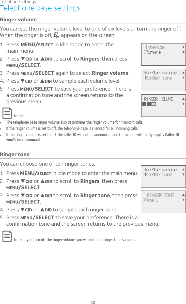 Telephone settings30Telephone base settingsRinger volume²ÂÈ¶´ÁÆ¸ÇÇ»¸Å¼Áº¸ÅÉÂ¿ÈÀ¸¿¸É¸¿ÇÂÂÁ¸Â¹Æ¼Ë¿¸É¸¿ÆÂÅÇÈÅÁÇ»¸Å¼Áº¸ÅÂæ°»¸ÁÇ»¸Å¼Áº¸Å¼ÆÂæ  appears on the screen. 1. Press MENU/SELECT in idle mode to enter the main menu.2. Press TCID or SDIR to scroll to Ringers, then press MENU/SELECT.3. Press MENU/SELECT again to select Ringer volume.4. Press TCID or SDIR to sample each volume level.5. Press MENU/SELECT to save your preference. There is ´¶ÂÁèÅÀ´Ç¼ÂÁÇÂÁ¸´Á·Ç»¸Æ¶Å¸¸ÁÅ¸ÇÈÅÁÆÇÂÇ»¸previous menu.Notes:f The telephone base ringer volume also determines the ringer volume for intercom calls.f If the ringer volume is set to off, the telephone base is silenced for all incoming calls.f If the ringer volume is set to off, the caller ID will not be announced and the screen will briefly display Caller ID won’t be announced.Ringer toneYou can choose one of ten ringer tones.1. Press MENU/SELECT in idle mode to enter the main menu.2. Press TCID or SDIR to scroll to Ringers, then press MENU/SELECT.3. Press TCID or SDIR to scroll to Ringer tone, then pressMENU/SELECT.4. Press TCID or SDIR to sample each ringer tone.5. Press MENU/SELECT to save your preference. There is a ¶ÂÁèÅÀ´Ç¼ÂÁÇÂÁ¸´Á·Ç»¸Æ¶Å¸¸ÁÅ¸ÇÈÅÁÆÇÂÇ»¸ÃÅ¸É¼ÂÈÆÀ¸ÁÈNote: If you turn off the ringer volume, you will not hear ringer tone samples.  RINGER TONE&gt;Tone 1 Ringer volume&gt;Ringer toneSTSTIntercom&gt;RingersST&gt;Ringer volumeRinger toneSTRINGER VOLUMEST