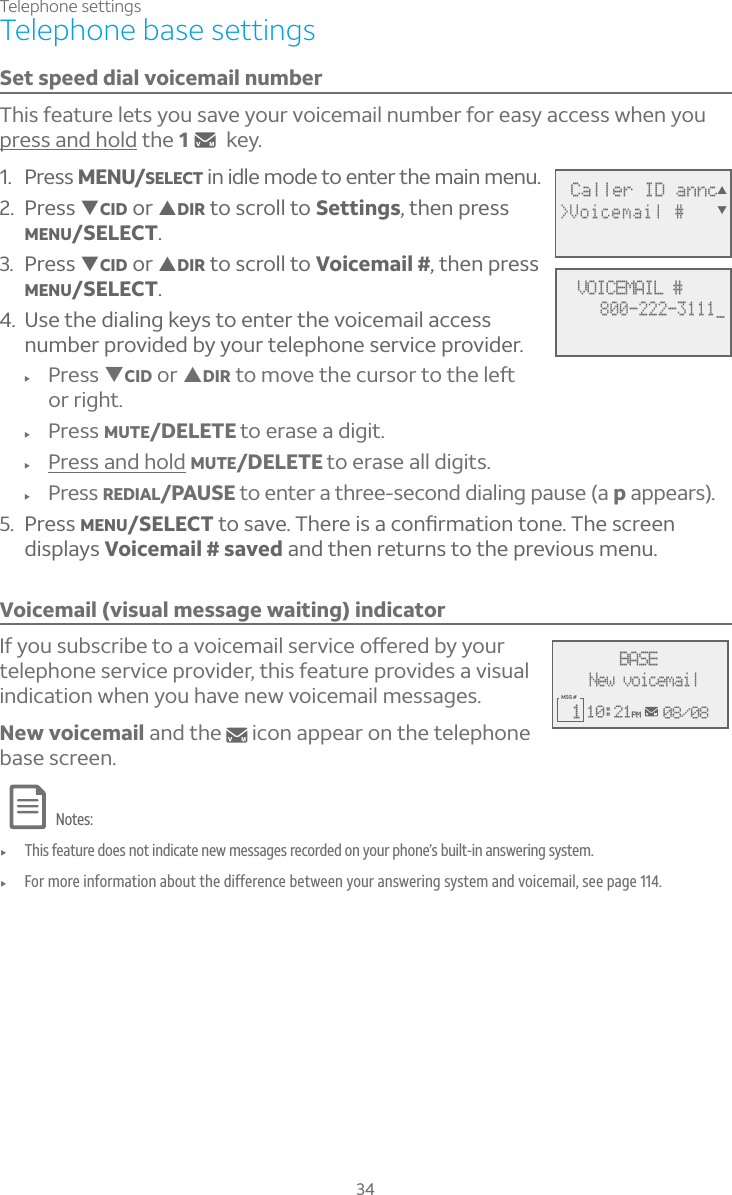 Telephone settings34Set speed dial voicemail numberThis feature lets you save your voicemail number for easy access when you press and hold the 1key. 1. Press MENU/SELECT in idle mode to enter the main menu.2. Press TCID or SDIR to scroll to Settings, then press MENU/SELECT.3. Press TCID or SDIR to scroll to Voicemail #, then press MENU/SELECT.4. Use the dialing keys to enter the voicemail access number provided by your telephone service provider.f Press TCID or SDIRÇÂÀÂÉ¸Ç»¸¶ÈÅÆÂÅÇÂÇ»¸¿¸ìor right.f Press MUTE/DELETE to erase a digit.f Press and hold MUTE/DELETE to erase all digits.f Press REDIAL/PAUSE to enter a three-second dialing pause (a p appears).5. Press MENU/SELECTÇÂÆ´É¸»¸Å¸¼Æ´¶ÂÁèÅÀ´Ç¼ÂÁÇÂÁ¸»¸Æ¶Å¸¸Ádisplays Voicemail # saved and then returns to the previous menu.Voicemail (visual message waiting) indicator¢¹ÌÂÈÆÈµÆ¶Å¼µ¸ÇÂ´ÉÂ¼¶¸À´¼¿Æ¸ÅÉ¼¶¸Âæ¸Å¸·µÌÌÂÈÅtelephone service provider, this feature provides a visual indication when you have new voicemail messages. New voicemail and the   icon appear on the telephone base screen.Notes:f This feature does not indicate new messages recorded on your phone’s built-in answering system.f For more information about the difference between your answering system and voicemail, see page 114. Telephone base settings Caller ID annc&gt;Voicemail #ST   VOICEMAIL #800-222-3111_10:21PM 08/08MSG # 1BASENew voicemail