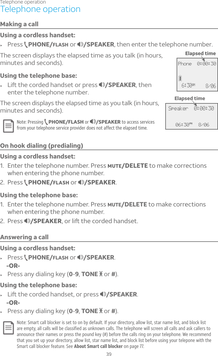 39Telephone operationMaking a callUsing a cordless handset:f Press PHONE/FLASH or  /SPEAKER, then enter the telephone number. The screen displays the elapsed time as you talk (in hours, minutes and seconds).Using the telephone base:f ¥¼ìÇ»¸¶ÂÅ·¸·»´Á·Æ¸ÇÂÅÃÅ¸ÆÆ /SPEAKER, then enter the telephone number. The screen displays the elapsed time as you talk (in hours, minutes and seconds).Note: Pressing  PHONE/FLASH or  /SPEAKER to access services from your telephone service provider does not affect the elapsed time.On hook dialing (predialing)Using a cordless handset:1. Enter the telephone number. Press MUTE/DELETE to make corrections when entering the phone number.2. Press  PHONE/FLASH or  /SPEAKER.Using the telephone base:1. Enter the telephone number. Press MUTE/DELETE to make corrections when entering the phone number.2. Press  /SPEAKERÂÅ¿¼ìÇ»¸¶ÂÅ·¸·»´Á·Æ¸ÇAnswering a callUsing a cordless handset:f Press PHONE/FLASH or  /SPEAKER.    -OR-f Press any dialing key (0-9,TONE   or #).Using the telephone base:f ¥¼ìÇ»¸¶ÂÅ·¸·»´Á·Æ¸ÇÂÅÃÅ¸ÆÆ /SPEAKER.    -OR-f Press any dialing key (0-9,TONE   or #).Note: Smart call blocker is set to on by default. If your directory, allow list, star name list, and block list are empty, all calls will be classified as unknown calls. The telephone will screen all calls and ask callers to announce their names or press the pound key (#) before the calls ring on your telephone. We recommend that you set up your directory, allow list, star name list, and block list before using your telepone with the Smart call blocker feature. See About Smart call blocker on page 77.Telephone operation06:30PM 8/06Speaker  0:00:30Elapsed timeElapsed timePhone  0:00:306:30AM 8/06