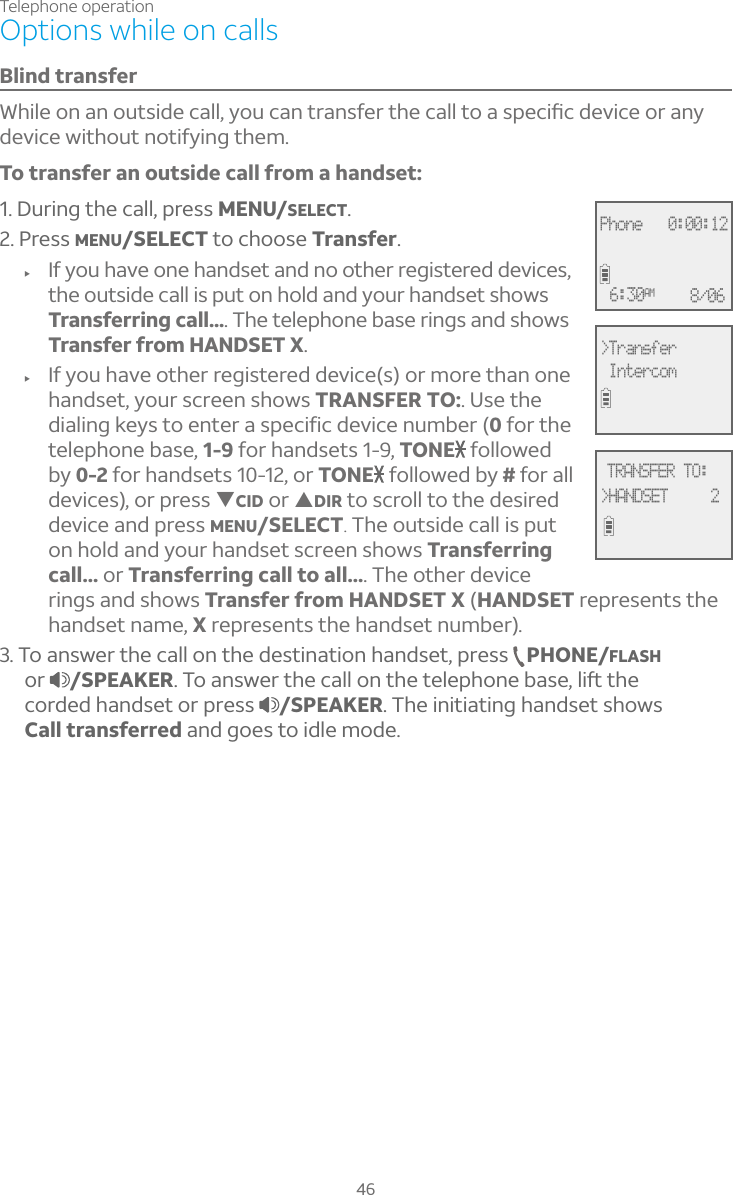 Telephone operation46Options while on callsBlind transfer°»¼¿¸ÂÁ´ÁÂÈÇÆ¼·¸¶´¿¿ÌÂÈ¶´ÁÇÅ´ÁÆ¹¸ÅÇ»¸¶´¿¿ÇÂ´ÆÃ¸¶¼è¶·¸É¼¶¸ÂÅ´ÁÌdevice without notifying them.To transfer an outside call from a handset:1. During the call, press MENU/SELECT.2. Press MENU/SELECT to choose Transfer.f If you have one handset and no other registered devices, the outside call is put on hold and your handset shows Transferring call.... The telephone base rings and shows Transfer from HANDSET X.f If you have other registered device(s) or more than one handset, your screen shows TRANSFER TO:. Use the dialing keys to enter a specific device number (0 for the telephone base, 1-9 for handsets 1-9, TONE followed by 0-2 for handsets 10-12, or TONE followed by # for all devices), or press TCID or SDIR to scroll to the desired device and press MENU/SELECT.The outside call is put on hold and your handset screen shows Transferring call... or Transferring call to all.... The other device rings and shows Transfer from HANDSET X (HANDSET represents the handset name, X represents the handset number).3. To answer the call on the destination handset, press  PHONE/FLASHor /SPEAKERÂ´ÁÆÊ¸ÅÇ»¸¶´¿¿ÂÁÇ»¸Ç¸¿¸Ã»ÂÁ¸µ´Æ¸¿¼ìÇ»¸corded handset or press  /SPEAKER. The initiating handset shows Call transferred and goes to idle mode.Phone   0:00:12 6:30AM 8/06&gt;Transfer IntercomTRANSFER TO:&gt;HANDSET     2