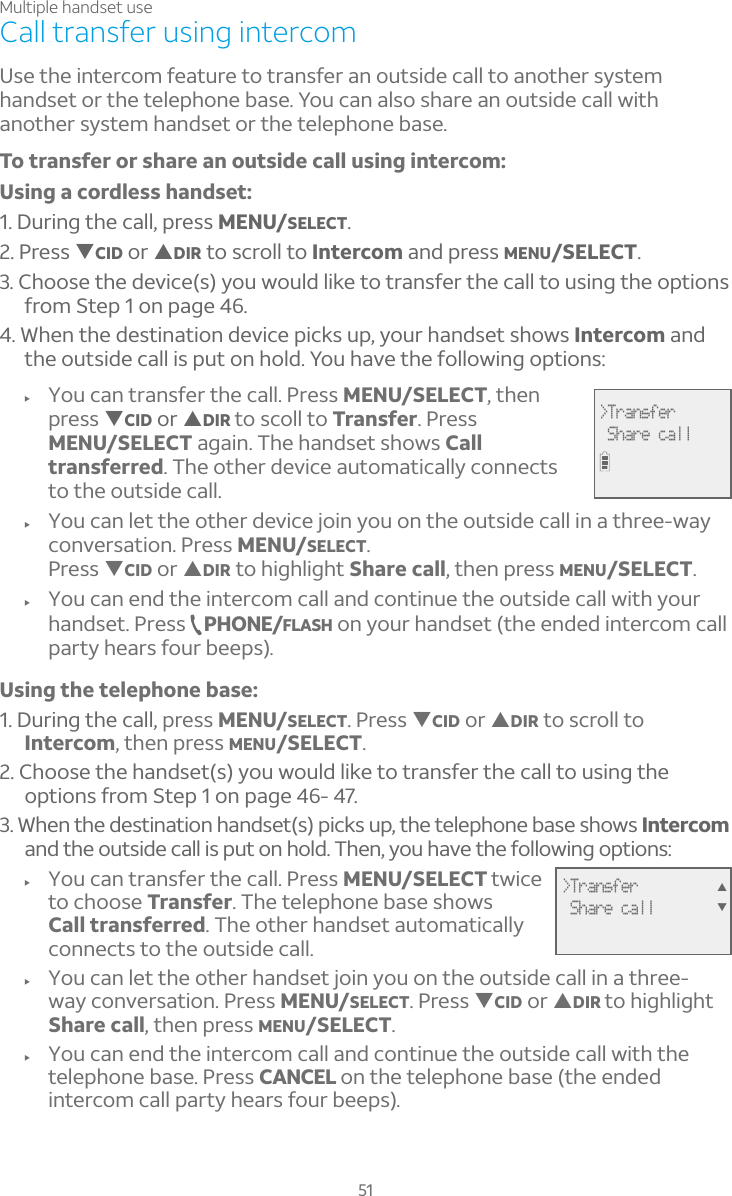 Multiple handset use51Call transfer using intercomUse the intercom feature to transfer an outside call to another system handset or the telephone base. You can also share an outside call with another system handset or the telephone base.To transfer or share an outside call using intercom:Using a cordless handset:1. During the call, press MENU/SELECT.2. Press TCID or SDIR to scroll to Intercom and press MENU/SELECT.3. Choose the device(s) you would like to transfer the call to using the options from Step 1 on page 46. 4. When the destination device picks up, your handset shows Intercom and the outside call is put on hold. You have the following options: f You can transfer the call. Press MENU/SELECT, then press TCID or SDIR to scoll to Transfer. Press MENU/SELECT again. The handset shows Calltransferred. The other device automatically connects to the outside call. f You can let the other device join you on the outside call in a three-way conversation. Press MENU/SELECT.Press TCID or SDIR to highlight Share call, then press MENU/SELECT.f You can end the intercom call and continue the outside call with your handset. Press  PHONE/FLASH on your handset (the ended intercom call party hears four beeps).Using the telephone base:1. During the call, press MENU/SELECT. Press TCID or SDIR to scroll to Intercom, then press MENU/SELECT.2. Choose the handset(s) you would like to transfer the call to using the options from Step 1 on page 46- 47. 3. When the destination handset(s) picks up, the telephone base shows Intercomand the outside call is put on hold. Then, you have the following options: f You can transfer the call. Press MENU/SELECT twice to choose Transfer. The telephone base shows Call transferred. The other handset automatically connects to the outside call. f You can let the other handset join you on the outside call in a three-way conversation. Press MENU/SELECT. Press TCID or SDIR to highlight Share call, then press MENU/SELECT.f You can end the intercom call and continue the outside call with the telephone base. Press CANCEL on the telephone base (the ended intercom call party hears four beeps).&gt;Transfer Share callST&gt;Transfer Share call