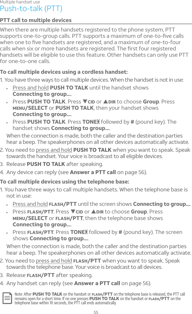 Multiple handset use55Push-to-talk (PTT)PTT call to multiple devicesWhen there are multiple handsets registered to the phone system, PTT ÆÈÃÃÂÅÇÆÂÁ¸ÇÂºÅÂÈÃ¶´¿¿Æ©ÆÈÃÃÂÅÇÆ´À´Ë¼ÀÈÀÂ¹ÂÁ¸ÇÂèÉ¸¶´¿¿ÆÊ»¸ÁÂÁ¸ÇÂèÉ¸»´Á·Æ¸ÇÆ´Å¸Å¸º¼ÆÇ¸Å¸·´Á·´À´Ë¼ÀÈÀÂ¹ÂÁ¸ÇÂ¹ÂÈÅ¶´¿¿ÆÊ»¸ÁÆ¼ËÂÅÀÂÅ¸»´Á·Æ¸ÇÆ´Å¸Å¸º¼ÆÇ¸Å¸·»¸èÅÆÇ¹ÂÈÅÅ¸º¼ÆÇ¸Å¸·handsets will be eligible to use this feature. Other handsets can only use PTT for one-to-one calls. To call multiple devices using a cordless handset:1. You have three ways to call multiple devices. When the handset is not in use:f Press and hold PUSH TO TALK until the handset shows Connecting to group....f Press PUSH TO TALK. Press TCID or SDIR to choose Group. Press MENU/SELECT or PUSH TO TALK, then your handset shows Connecting to group....f Press PUSH TO TALK. Press TONE followed by #(pound key). Thehandset shows Connecting to group....When the connection is made, both the caller and the destination parties hear a beep. The speakerphones on all other devices automatically activate.2. You need to press and hold PUSH TO TALK when you want to speak. Speak towards the handset. Your voice is broadcast to all eligible devices.3. Release PUSH TO TALK after speaking.4. Any device can reply (see Answer a PTT call on page 56).To call multiple devices using the telephone base:1. You have three ways to call multiple handsets. When the telephone base is not in use:f Press and hold FLASH/PTT until the screen shows Connecting to group....f Press FLASH/PTT. Press TCID or SDIR to choose Group. Press MENU/SELECT or FLASH/PTT, then the telephone base shows Connecting to group....f Press FLASH/PTT. Press TONE followed by # (pound key). The screen shows Connecting to group....When the connection is made, both the caller and the destination parties hear a beep. The speakerphones on all other devices automatically activate.2. You need to press and hold FLASH/PTT when you want to speak. Speak towards the telephone base. Your voice is broadcast to all devices.3. Release FLASH/PTT after speaking.4. Any handset can reply (see Answer a PTT call on page 56).Note: After PUSH TO TALK on the handset or FLASH/PTT on the telephone base is released, the PTT call remains open for a short time. If no one presses PUSH TO TALK on the handset or FLASH/PTT on the telephone base within 10 seconds, the PTT call ends automatically.