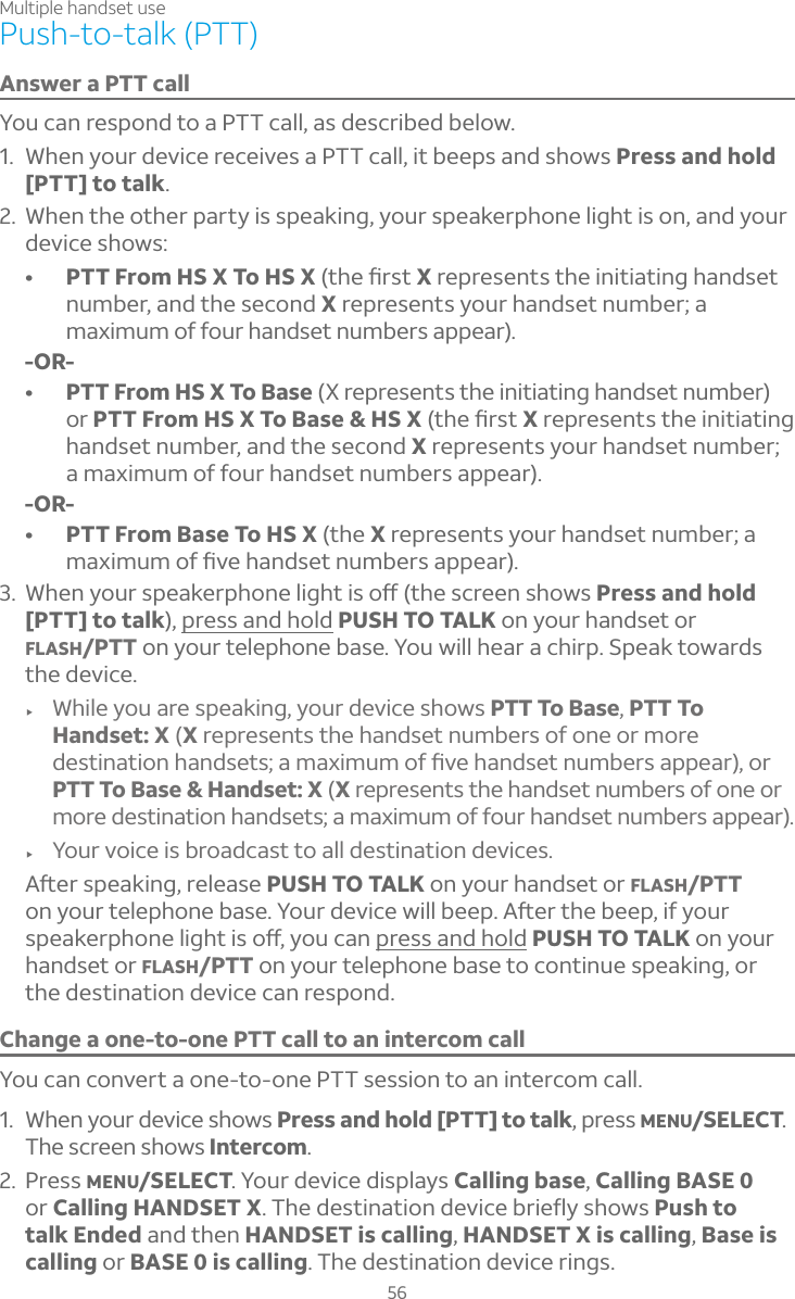 Multiple handset use56Push-to-talk (PTT)Answer a PTT callYou can respond to a PTT call, as described below.1. When your device receives a PTT call, it beeps and shows Press and hold[PTT] to talk.2. When the other party is speaking, your speakerphone light is on, and your device shows:• PTT From HS X To HS XÇ»¸èÅÆÇX represents the initiating handset number, and the second X represents your handset number; a maximum of four handset numbers appear).-OR-• PTT From HS X To Base (X represents the initiating handset number) or PTT From HS X To Base &amp; HS XÇ»¸èÅÆÇX represents the initiating handset number, and the second X represents your handset number; a maximum of four handset numbers appear).-OR-• PTT From Base To HS X (the X represents your handset number; a À´Ë¼ÀÈÀÂ¹èÉ¸»´Á·Æ¸ÇÁÈÀµ¸ÅÆ´ÃÃ¸´Å3. °»¸ÁÌÂÈÅÆÃ¸´¾¸ÅÃ»ÂÁ¸¿¼º»Ç¼ÆÂæÇ»¸Æ¶Å¸¸ÁÆ»ÂÊÆPress and hold[PTT] to talk), press and hold PUSH TO TALK on your handset or FLASH/PTT on your telephone base. You will hear a chirp. Speak towards the device.f While you are speaking, your device shows PTT To Base,PTT To Handset: X (Xrepresents the handset numbers of one or more ·¸ÆÇ¼Á´Ç¼ÂÁ»´Á·Æ¸ÇÆ´À´Ë¼ÀÈÀÂ¹èÉ¸»´Á·Æ¸ÇÁÈÀµ¸ÅÆ´ÃÃ¸´ÅÂÅPTT To Base &amp; Handset: X (Xrepresents the handset numbers of one or more destination handsets; a maximum of four handset numbers appear).f Your voice is broadcast to all destination devices.ì¸ÅÆÃ¸´¾¼ÁºÅ¸¿¸´Æ¸PUSH TO TALK on your handset or FLASH/PTTon your telephone base²ÂÈÅ·¸É¼¶¸Ê¼¿¿µ¸¸Ãì¸ÅÇ»¸µ¸¸Ã¼¹ÌÂÈÅÆÃ¸´¾¸ÅÃ»ÂÁ¸¿¼º»Ç¼ÆÂæÌÂÈ¶´Ápress and hold PUSH TO TALK on your handset or FLASH/PTT on your telephone base to continue speaking, or the destination device can respond.Change a one-to-one PTT call to an intercom callYou can convert a one-to-one PTT session to an intercom call. 1. When your device shows Press and hold [PTT] to talk, press MENU/SELECT.The screen shows Intercom.2. Press MENU/SELECT. Your device displays Calling base,Calling BASE 0or Calling HANDSET X»¸·¸ÆÇ¼Á´Ç¼ÂÁ·¸É¼¶¸µÅ¼¸ëÌÆ»ÂÊÆPush to talk Ended and then HANDSET is calling,HANDSET X is calling, Base is calling or BASE 0 is calling. The destination device rings.