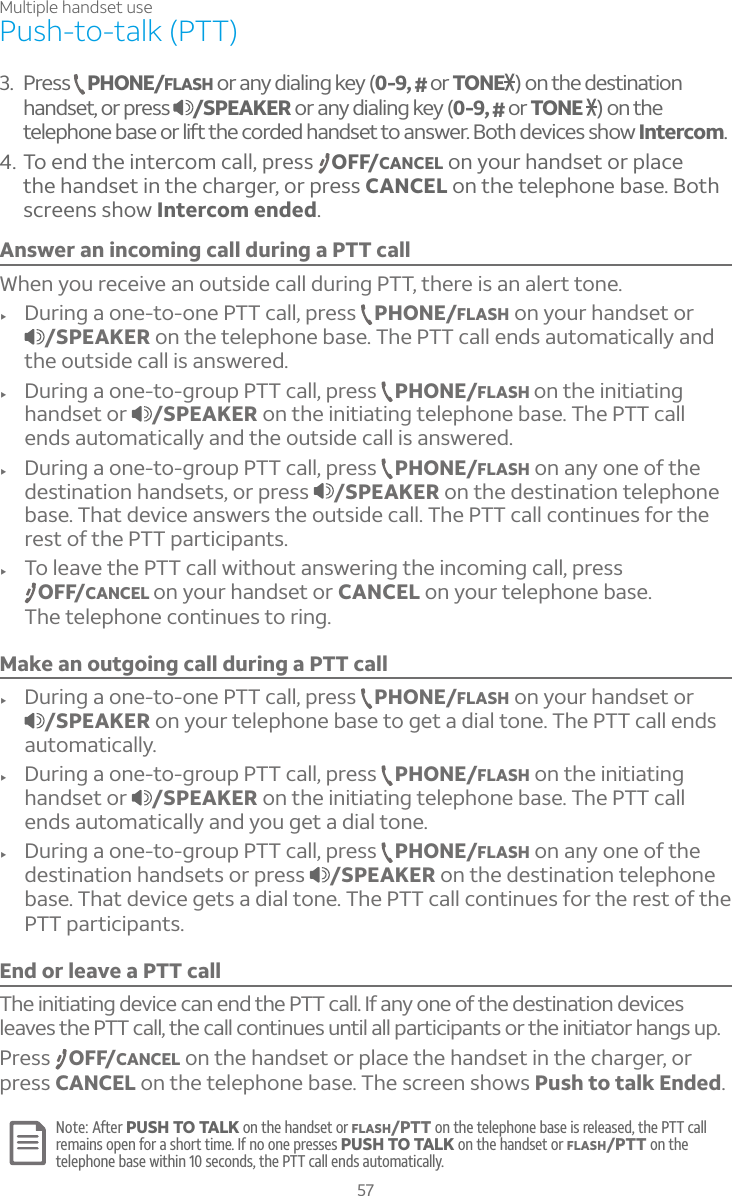 Multiple handset use57Answer an incoming call during a PTT callWhen you receive an outside call during PTT, there is an alert tone.f During a one-to-one PTT call, press  PHONE/FLASH on your handset or /SPEAKER on the telephone base. The PTT call ends automatically and the outside call is answered.f During a one-to-group PTT call, press  PHONE/FLASH on the initiating handset or  /SPEAKER on the initiating telephone base. The PTT call ends automatically and the outside call is answered.f During a one-to-group PTT call, press  PHONE/FLASH on any one of the destination handsets, or press  /SPEAKER on the destination telephone base. That device answers the outside call. The PTT call continues for the rest of the PTT participants.f To leave the PTT call without answering the incoming call, press OFF/CANCEL on your handset or CANCEL on your telephone base.The telephone continues to ring.Make an outgoing call during a PTT callf During a one-to-one PTT call, press  PHONE/FLASH on your handset or /SPEAKER on your telephone base to get a dial tone. The PTT call ends automatically.f During a one-to-group PTT call, press  PHONE/FLASH on the initiating handset or  /SPEAKER on the initiating telephone base. The PTT call ends automatically and you get a dial tone.f During a one-to-group PTT call, press  PHONE/FLASH on any one of the destination handsets or press  /SPEAKER on the destination telephone base. That device gets a dial tone. The PTT call continues for the rest of the PTT participants.End or leave a PTT callThe initiating device can end the PTT call. If any one of the destination devices leaves the PTT call, the call continues until all participants or the initiator hangs up.Press  OFF/CANCEL on the handset or place the handset in the charger, or press CANCEL on the telephone base. The screen shows Push to talk Ended.Note: After PUSH TO TALK on the handset or FLASH/PTT on the telephone base is released, the PTT call remains open for a short time. If no one presses PUSH TO TALK on the handset or FLASH/PTT on the telephone base within 10 seconds, the PTT call ends automatically.Push-to-talk (PTT)3. Press  PHONE/FLASH or any dialing key (0-9, #or TONE ) on the destination handset, or press  /SPEAKER or any dialing key (0-9, #or TONE  ) on the telephone base or lift the corded handset to answer. Both devices show Intercom.4. To end the intercom call, press  OFF/CANCEL on your handset or place the handset in the charger, or press CANCEL on the telephone base. Both screens show Intercom ended.