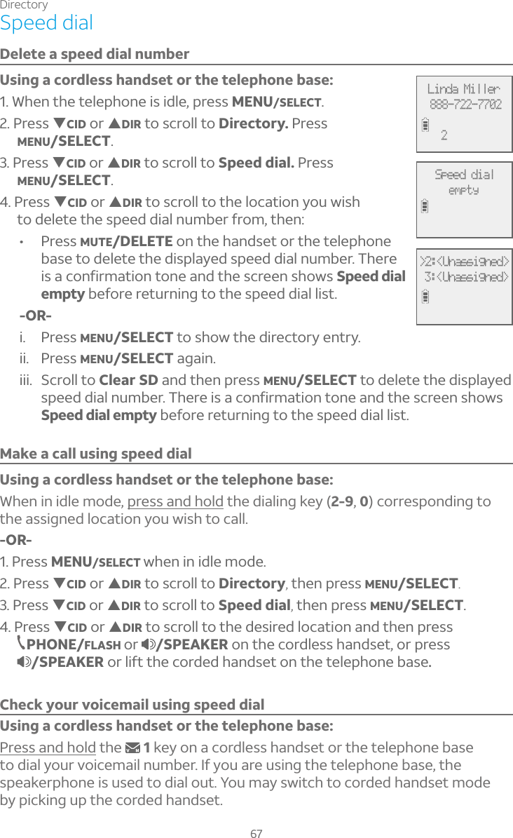Directory67Speed dialDelete a speed dial numberUsing a cordless handset or the telephone base:1. When the telephone is idle, press MENU/SELECT.2. Press TCID or SDIR to scroll to Directory. PressMENU/SELECT.3. Press TCID or SDIR to scroll to Speed dial. PressMENU/SELECT.4. Press TCID or SDIR to scroll to the location you wish to delete the speed dial number from, then:• Press MUTE/DELETE on the handset or the telephone base to delete the displayed speed dial number. There is a confirmation tone and the screen shows Speed dial empty before returning to the speed dial list.-OR-i. Press MENU/SELECT to show the directory entry. ii. Press MENU/SELECT again.iii. Scroll to Clear SD and then press MENU/SELECT to delete the displayed speed dial number. There is a confirmation tone and the screen shows Speed dial empty before returning to the speed dial list.Make a call using speed dialUsing a cordless handset or the telephone base: When in idle mode, press and hold the dialing key (2-9, 0) corresponding to the assigned location you wish to call.-OR-1. Press MENU/SELECT when in idle mode. 2. Press TCID or SDIR to scroll to Directory, then press MENU/SELECT.3. Press TCID or SDIR to scroll to Speed dial, then press MENU/SELECT.4. Press TCID or SDIR to scroll to the desired location and then press PHONE/FLASH or /SPEAKER on the cordless handset, or press /SPEAKER or lift the corded handset on the telephone base.Check your voicemail using speed dialUsing a cordless handset or the telephone base:Press and hold the  1key on a cordless handset or the telephone base to dial your voicemail number. If you are using the telephone base, the speakerphone is used to dial out. You may switch to corded handset mode  by picking up the corded handset.Linda Miller888-722-77022Speed dialempty&gt;2:&lt;Unassigned&gt; 3:&lt;Unassigned&gt;