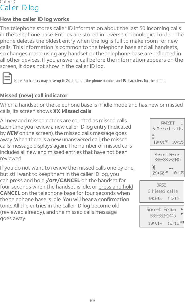 Caller ID69Caller ID logHow the caller ID log worksThe telephone stores caller ID information about the last 50 incoming calls in the telephone base. Entries are stored in reverse chronological order. The phone deletes the oldest entry when the log is full to make room for new calls. This information is common to the telephone base and all handsets, ÆÂ¶»´Áº¸ÆÀ´·¸ÈÆ¼Áº´ÁÌ»´Á·Æ¸ÇÂÅÇ»¸Ç¸¿¸Ã»ÂÁ¸µ´Æ¸´Å¸Å¸ë¸¶Ç¸·¼Áall other devices. If you answer a call before the information appears on the screen, it does not show in the caller ID log.Note: Each entry may have up to 24 digits for the phone number and 15 characters for the name.Missed (new) call indicatorWhen a handset or the telephone base is in idle mode and has new or missed calls, its screen shows XX Missed calls.All new and missed entries are counted as missed calls. Each time you review a new caller ID log entry (indicated by NEW on the screen), the missed calls message goes away. When there is a new unanswered call, the missed calls message displays again. The number of missed calls includes all new and missed entries that have not been reviewed. If you do not want to review the missed calls one by one, but still want to keep them in the caller ID log, you can press and hold OFF/CANCEL on the handset for four seconds when the handset is idle, or press and holdCANCEL on the telephone base for four seconds when Ç»¸Ç¸¿¸Ã»ÂÁ¸µ´Æ¸¼Æ¼·¿¸²ÂÈÊ¼¿¿»¸´Å´¶ÂÁèÅÀ´Ç¼ÂÁtone. All the entries in the caller ID log become old (reviewed already), and the missed calls message goes away.MSG #  1 10:01PM 10/15BASE6 Missed callsMSG #  1 10:01PM 10/15NEWRobert Brown888-883-2445STRobert Brown888-883-2445NEW10/1509:30 AM  HANDSET   110/156 Missed calls10:01AM