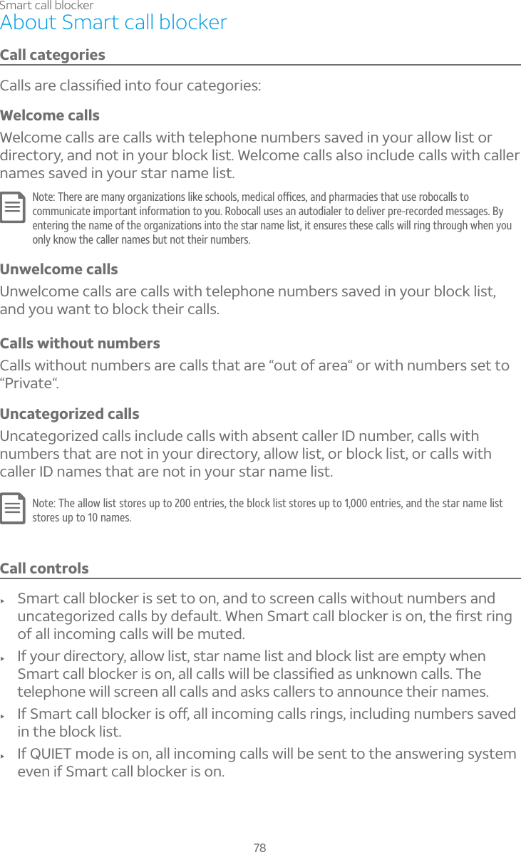78Smart call blockerAbout Smart call blockerCall categories´¿¿Æ´Å¸¶¿´ÆÆ¼è¸·¼ÁÇÂ¹ÂÈÅ¶´Ç¸ºÂÅ¼¸ÆWelcome callsWelcome calls are calls with telephone numbers saved in your allow list or directory, and not in your block list. Welcome calls also include calls with caller names saved in your star name list.§ÂÇ¸»¸Å¸´Å¸À´ÁÌÂÅº´Á¼Í´Ç¼ÂÁÆ¿¼¾¸Æ¶»ÂÂ¿ÆÀ¸·¼¶´¿Âï¶¸Æ´Á·Ã»´ÅÀ´¶¼¸ÆÇ»´ÇÈÆ¸ÅÂµÂ¶´¿¿ÆÇÂcommunicate important information to you. Robocall uses an autodialer to deliver pre-recorded messages. By entering the name of the organizations into the star name list, it ensures these calls will ring through when you only know the caller names but not their numbers.Unwelcome callsUnwelcome calls are calls with telephone numbers saved in your block list, and you want to block their calls.Calls without numbersCalls without numbers are calls that are “out of area“ or with numbers set to “Private“.Uncategorized callsUncategorized calls include calls with absent caller ID number, calls with numbers that are not in your directory, allow list, or block list, or calls with caller ID names that are not in your star name list.Note: The allow list stores up to 200 entries, the block list stores up to 1,000 entries, and the star name list stores up to 10 names.Call controlsf Smart call blocker is set to on, and to screen calls without numbers and ÈÁ¶´Ç¸ºÂÅ¼Í¸·¶´¿¿ÆµÌ·¸¹´È¿Ç°»¸Á¬À´ÅÇ¶´¿¿µ¿Â¶¾¸Å¼ÆÂÁÇ»¸èÅÆÇÅ¼Áºof all incoming calls will be muted.f If your directory, allow list, star name list and block list are empty when ¬À´ÅÇ¶´¿¿µ¿Â¶¾¸Å¼ÆÂÁ´¿¿¶´¿¿ÆÊ¼¿¿µ¸¶¿´ÆÆ¼è¸·´ÆÈÁ¾ÁÂÊÁ¶´¿¿Æ»¸telephone will screen all calls and asks callers to announce their names.f ¢¹¬À´ÅÇ¶´¿¿µ¿Â¶¾¸Å¼ÆÂæ´¿¿¼Á¶ÂÀ¼Áº¶´¿¿ÆÅ¼ÁºÆ¼Á¶¿È·¼ÁºÁÈÀµ¸ÅÆÆ´É¸·in the block list.f If QUIET mode is on, all incoming calls will be sent to the answering system even if Smart call blocker is on.