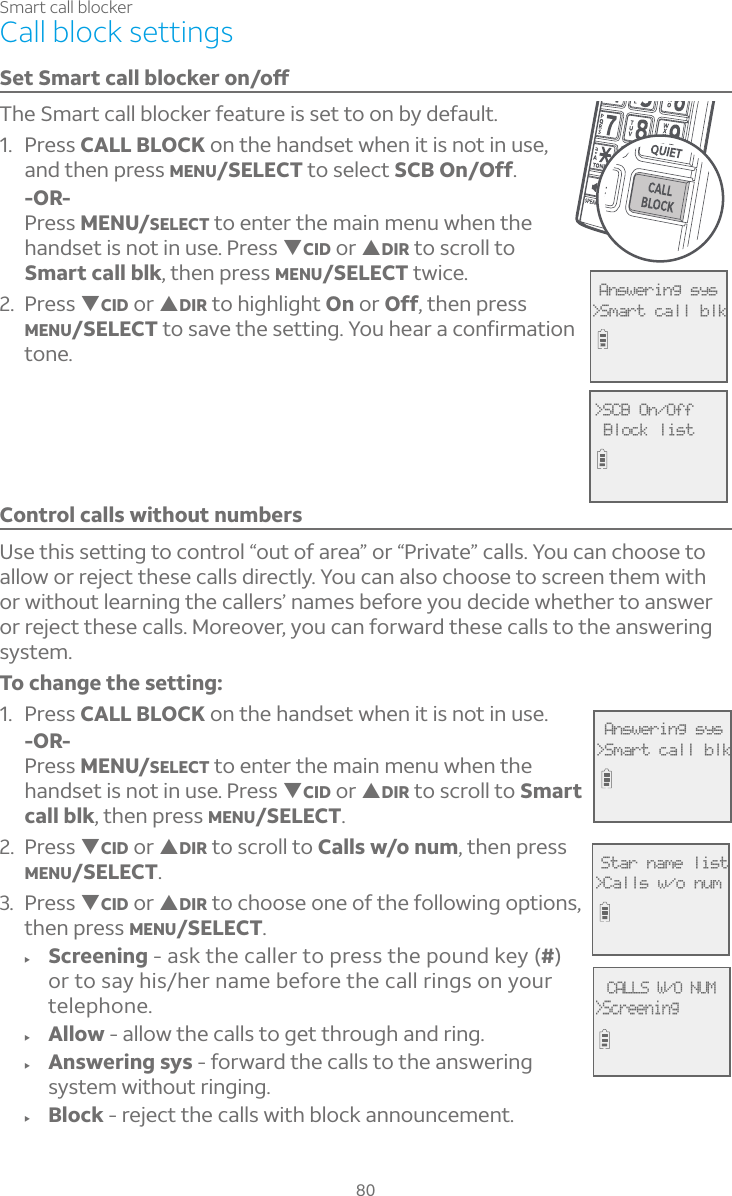 80Smart call blockerCall block settings¬¸Ç¬À´ÅÇ¶´¿¿µ¿Â¶¾¸ÅÂÁÂæThe Smart call blocker feature is set to on by default.1. Press CALL BLOCK on the handset when it is not in use, and then press MENU/SELECT to select SCB On/Off.-OR-Press MENU/SELECT to enter the main menu when the handset is not in use. Press TCID or SDIR to scroll to Smart call blk, then press MENU/SELECT twice.2. Press TCID or SDIR to highlight On or Off, then press MENU/SELECT to save the setting. You hear a confirmation tone. Control calls without numbersUse this setting to control “out of area” or “Private” calls. You can choose to allow or reject these calls directly. You can also choose to screen them with or without learning the callers’ names before you decide whether to answer or reject these calls. Moreover, you can forward these calls to the answering system.To change the setting: 1. Press CALL BLOCK on the handset when it is not in use.-OR-Press MENU/SELECT to enter the main menu when the handset is not in use. Press TCID or SDIR to scroll to Smart call blk, then press MENU/SELECT.2. Press TCID or SDIR to scroll to Calls w/o num, then press MENU/SELECT.3. Press TCID or SDIR to choose one of the following options, then press MENU/SELECT.f Screening - ask the caller to press the pound key (#)or to say his/her name before the call rings on your telephone.f Allow - allow the calls to get through and ring.f Answering sys - forward the calls to the answering system without ringing.f Block - reject the calls with block announcement. Answering sys&gt;Smart call blk Answering sys&gt;Smart call blk&gt;SCB On/Off Block listCALLS W/O NUM&gt;Screening Star name list&gt;Calls w/o num