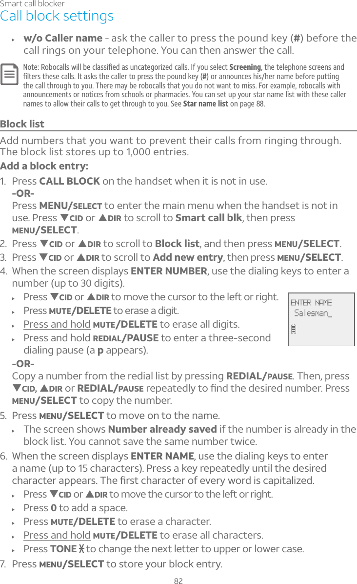 82Smart call blockerCall block settingsf w/o Caller name - ask the caller to press the pound key (#) before the call rings on your telephone. You can then answer the call.Note: «ÂµÂ¶´¿¿ÆÊ¼¿¿µ¸¶¿´ÆÆ¼è¸·´ÆÈÁ¶´Ç¸ºÂÅ¼Í¸·¶´¿¿ÆIf you select Screening, the telephone screens and è¿Ç¸ÅÆÇ»¸Æ¸¶´¿¿Æ¢Ç´Æ¾ÆÇ»¸¶´¿¿¸ÅÇÂÃÅ¸ÆÆÇ»¸ÃÂÈÁ·¾¸Ì#) or announces his/her name before putting the call through to you. There may be robocalls that you do not want to miss. For example, robocalls with announcements or notices from schools or pharmacies. You can set up your star name list with these caller names to allow their calls to get through to you. See Star name list on page 88.Block listAdd numbers that you want to prevent their calls from ringing through. The block list stores up to 1,000 entries.Add a block entry:1. Press CALL BLOCK on the handset when it is not in use.-OR-Press MENU/SELECT to enter the main menu when the handset is not in use. Press TCID or SDIR to scroll to Smart call blk, then press MENU/SELECT.2. Press TCID or SDIR to scroll to Block list, and then press MENU/SELECT.3. Press TCID or SDIR to scroll to Add new entry, then press MENU/SELECT.4. When the screen displays ENTER NUMBER, use the dialing keys to enter a number (up to 30 digits).f Press TCID or SDIRÇÂÀÂÉ¸Ç»¸¶ÈÅÆÂÅÇÂÇ»¸¿¸ìÂÅÅ¼º»Çf Press MUTE/DELETE to erase a digit.f Press and hold MUTE/DELETE to erase all digits.f Press and hold REDIAL/PAUSE to enter a three-second dialing pause (a p appears).-OR-Copy a number from the redial list by pressing REDIAL/PAUSE. Then, press TCID, SDIR or REDIAL/PAUSEÅ¸Ã¸´Ç¸·¿ÌÇÂèÁ·Ç»¸·¸Æ¼Å¸·ÁÈÀµ¸Å©Å¸ÆÆMENU/SELECT to copy the number.5. Press MENU/SELECT to move on to the name.f The screen shows Number already saved if the number is already in the block list. You cannot save the same number twice.6. When the screen displays ENTER NAME, use the dialing keys to enter a name (up to 15 characters). Press a key repeatedly until the desired ¶»´Å´¶Ç¸Å´ÃÃ¸´ÅÆ»¸èÅÆÇ¶»´Å´¶Ç¸ÅÂ¹¸É¸ÅÌÊÂÅ·¼Æ¶´Ã¼Ç´¿¼Í¸·f Press TCID or SDIRÇÂÀÂÉ¸Ç»¸¶ÈÅÆÂÅÇÂÇ»¸¿¸ìÂÅÅ¼º»Çf Press 0 to add a space.f Press MUTE/DELETE to erase a character.f Press and hold MUTE/DELETE to erase all characters.f Press TONE  to change the next letter to upper or lower case.7. Press MENU/SELECT to store your block entry.ENTER NAME Salesman_