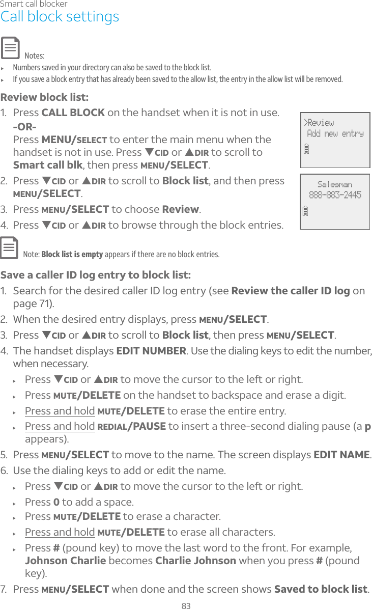 83Smart call blockerCall block settingsNotes:f Numbers saved in your directory can also be saved to the block list.f If you save a block entry that has already been saved to the allow list, the entry in the allow list will be removed.Review block list:1. Press CALL BLOCK on the handset when it is not in use.-OR-Press MENU/SELECT to enter the main menu when the handset is not in use. Press TCID or SDIR to scroll to Smart call blk, then press MENU/SELECT.2. Press TCID or SDIR to scroll to Block list, and then press MENU/SELECT.3. Press MENU/SELECT to choose Review.4. Press TCID or SDIR to browse through the block entries.Note: Block list is empty appears if there are no block entries.Save a caller ID log entry to block list:1. Search for the desired caller ID log entry (see Review the caller ID log on page 71).2. When the desired entry displays, press MENU/SELECT.3. Press TCID or SDIR to scroll to Block list, then press MENU/SELECT.4. The handset displays EDIT NUMBER. Use the dialing keys to edit the number, when necessary.f Press TCID or SDIRÇÂÀÂÉ¸Ç»¸¶ÈÅÆÂÅÇÂÇ»¸¿¸ìÂÅÅ¼º»Çf Press MUTE/DELETE on the handset to backspace and erase a digit.f Press and hold MUTE/DELETE to erase the entire entry.f Press and hold REDIAL/PAUSE to insert a three-second dialing pause (a pappears).5. Press MENU/SELECT to move to the name. The screen displays EDIT NAME.6. Use the dialing keys to add or edit the name.f Press TCID or SDIRÇÂÀÂÉ¸Ç»¸¶ÈÅÆÂÅÇÂÇ»¸¿¸ìÂÅÅ¼º»Çf Press 0 to add a space.f Press MUTE/DELETE to erase a character.f Press and hold MUTE/DELETE to erase all characters.f Press # (pound key) to move the last word to the front. For example, Johnson Charlie becomes Charlie Johnson when you press # (pound key).7. Press MENU/SELECT when done and the screen shows Saved to block list.&gt;Review Add new entrySalesman888-883-2445