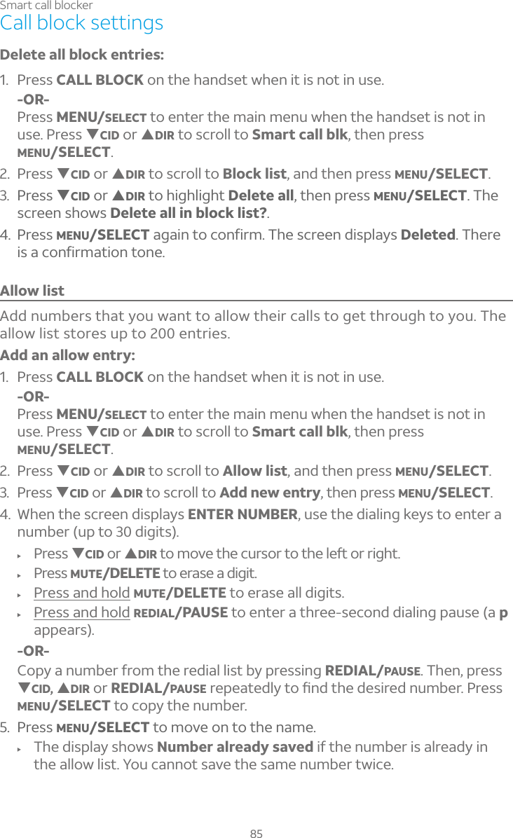 85Smart call blockerCall block settingsDelete all block entries: 1. Press CALL BLOCK on the handset when it is not in use.-OR-Press MENU/SELECT to enter the main menu when the handset is not in use. Press TCID or SDIR to scroll to Smart call blk, then press MENU/SELECT.2.Press TCID or SDIR to scroll to Block list, and then press MENU/SELECT.3. Press TCID or SDIR to highlight Delete all, then press MENU/SELECT. Thescreen shows Delete all in block list?.4. Press MENU/SELECT again to confirm. The screen displays Deleted. There is a confirmation tone.Allow listAdd numbers that you want to allow their calls to get through to you. The allow list stores up to 200 entries.Add an allow entry: 1. Press CALL BLOCK on the handset when it is not in use.-OR-Press MENU/SELECT to enter the main menu when the handset is not in use. Press TCID or SDIR to scroll to Smart call blk, then press MENU/SELECT.2. Press TCID or SDIR to scroll to Allow list, and then press MENU/SELECT.3. Press TCID or SDIR to scroll to Add new entry, then press MENU/SELECT.4. When the screen displays ENTER NUMBER, use the dialing keys to enter a number (up to 30 digits).f Press TCID or SDIRÇÂÀÂÉ¸Ç»¸¶ÈÅÆÂÅÇÂÇ»¸¿¸ìÂÅÅ¼º»Çf Press MUTE/DELETE to erase a digit.f Press and hold MUTE/DELETE to erase all digits.f Press and hold REDIAL/PAUSE to enter a three-second dialing pause (a pappears).-OR-Copy a number from the redial list by pressing REDIAL/PAUSE. Then, press TCID, SDIR or REDIAL/PAUSEÅ¸Ã¸´Ç¸·¿ÌÇÂèÁ·Ç»¸·¸Æ¼Å¸·ÁÈÀµ¸Å©Å¸ÆÆMENU/SELECT to copy the number.5. Press MENU/SELECT to move on to the name.f The display shows Number already saved if the number is already in the allow list. You cannot save the same number twice.