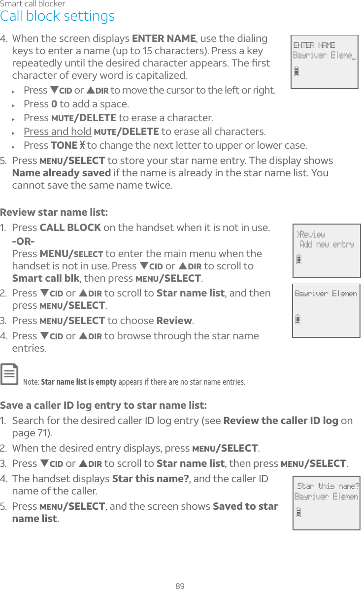 89Smart call blockerCall block settings4. When the screen displays ENTER NAME, use the dialing keys to enter a name (up to 15 characters). Press a key Å¸Ã¸´Ç¸·¿ÌÈÁÇ¼¿Ç»¸·¸Æ¼Å¸·¶»´Å´¶Ç¸Å´ÃÃ¸´ÅÆ»¸èÅÆÇcharacter of every word is capitalized.f Press TCID or SDIRÇÂÀÂÉ¸Ç»¸¶ÈÅÆÂÅÇÂÇ»¸¿¸ìÂÅÅ¼º»Çf Press 0 to add a space.f Press MUTE/DELETE to erase a character.f Press and hold MUTE/DELETE to erase all characters.f Press TONE  to change the next letter to upper or lower case.5. Press MENU/SELECT to store your star name entry. The display shows Name already saved if the name is already in the star name list. You cannot save the same name twice.Review star name list:1. Press CALL BLOCK on the handset when it is not in use.-OR-Press MENU/SELECT to enter the main menu when the handset is not in use. Press TCID or SDIR to scroll to Smart call blk, then press MENU/SELECT.2. Press TCID or SDIR to scroll to Star name list, and then press MENU/SELECT.3. Press MENU/SELECT to choose Review.4. Press TCID or SDIR to browse through the star name entries.Note: Star name list is empty appears if there are no star name entries.Save a caller ID log entry to star name list:1. Search for the desired caller ID log entry (see Review the caller ID log on page 71).2. When the desired entry displays, press MENU/SELECT.3. Press TCID or SDIR to scroll to Star name list, then press MENU/SELECT.4. The handset displays Star this name?, and the caller ID name of the caller.5. Press MENU/SELECT, and the screen shows Saved to star name list.ENTER NAMEBayriver Eleme_&gt;Review Add new entryBayriver ElemenStar this name?Bayriver Elemen