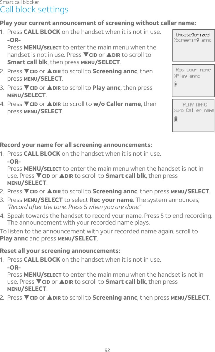 92Smart call blockerCall block settingsPlay your current announcement of screening without caller name:1. Press CALL BLOCK on the handset when it is not in use.-OR-Press MENU/SELECT to enter the main menu when the handset is not in use. Press TCID or SDIR to scroll to Smart call blk, then press MENU/SELECT.2. Press TCID or SDIR to scroll to Screening annc, thenpress MENU/SELECT.3. Press TCID or SDIR to scroll to Play annc, then press MENU/SELECT.4. Press TCID or SDIR to scroll to w/o Caller name, then press MENU/SELECT.Record your name for all screening announcements:1. Press CALL BLOCK on the handset when it is not in use.-OR-Press MENU/SELECT to enter the main menu when the handset is not in use. Press TCID or SDIR to scroll to Smart call blk, then press MENU/SELECT.2. Press TCID or SDIR to scroll to Screening annc, then press MENU/SELECT.3. Press MENU/SELECT to select Rec your name. The system announces, “Record after the tone. Press 5when you are done.”4. Speak towards the handset to record your name. Press 5 to end recording. The announcement with your recorded name plays.To listen to the announcement with your recorded name again, scroll to Play annc and press MENU/SELECT.Reset all your screening announcements:1. Press CALL BLOCK on the handset when it is not in use.-OR-Press MENU/SELECT to enter the main menu when the handset is not in use. Press TCID or SDIR to scroll to Smart call blk, then press MENU/SELECT.2. Press TCID or SDIR to scroll to Screening annc, then press MENU/SELECT. Uncategorized&gt;Screening annc PLAY ANNC&gt;w/o Caller name Rec your name&gt;Play annc