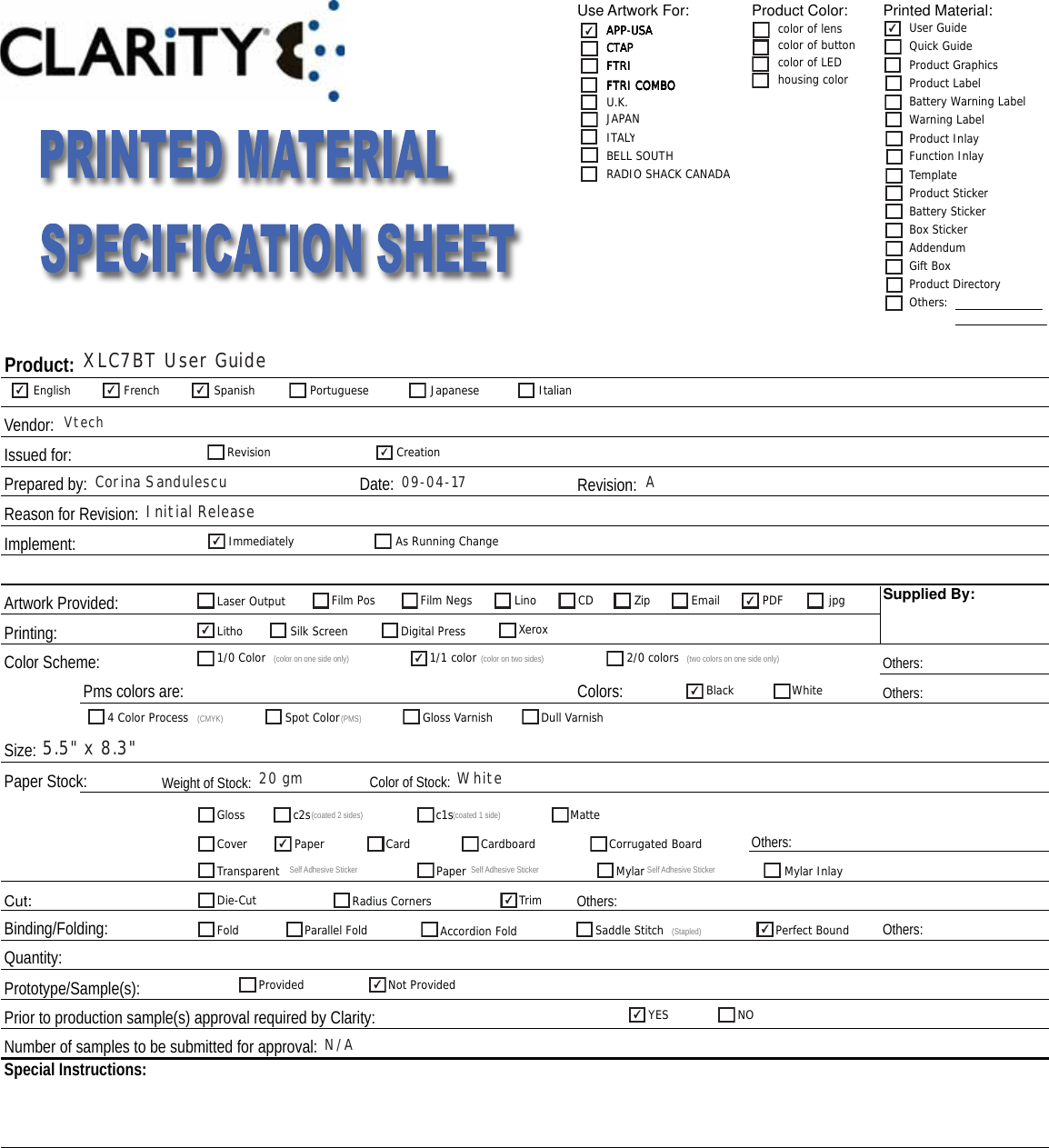 Use Artwork For: Product Color: Printed Material:Issued for:Revision:Implement:Artwork Provided:Printing:Color Scheme: Others:Others:Paper Stock: Color of Stock:  Cut:Binding/Folding: Others:Prototype/Sample(s):Prior to production sample(s) approval required by Clarity:Colors:Product:  Vendor:Reason for Revision:Supplied By:Pms colors are:Date: Size:  Prepared by:  Quantity:Number of samples to be submitted for approval:  Special Instructions:Weight of Stock:Others:Others:APP-USACTAPFTRIFTRI COMBOcolor of lenscolor of buttoncolor of LEDhousing colorAPP-USACTAPFTRIFTRI COMBOAPP-USA User GuideQuick GuideProduct GraphicsProduct LabelBattery Warning LabelWarning LabelProduct InlayFunction InlayTemplateProduct StickerBattery StickerBox StickerAddendumGift BoxProduct DirectoryOthers:CTAPFTRIFTRI COMBOAPP-USAU.K.FTRIFTRI COMBOITALYJAPANCTAPAPP-USARADIO SHACK CANADABELL SOUTHEnglish French Spanish Portuguese Japanese ItalianRevision CreationImmediatelyAs Running ChangeLaser Output Film Pos Film Negs Lino CD Zip Email PDFjpgLithoSilk Screen Digital Press Xerox1/0 Color (color on one side only) 1/1 color (color on two sides) 2/0 colors (two colors on one side only)Black White4 Color Process (CMYK) Spot Color(PMS) Gloss Varnish Dull VarnishGloss c2s(coated 2 sides) c1s(coated 1 side) MatteCover Paper Card Cardboard Corrugated BoardTransparent SelfAdhesive Sticker Paper Self Adhesive Sticker MylarSelf Adhesive Sticker Mylar InlayDie-Cut Radius CornersTrimFold Parallel FoldAccordion Fold Saddle Stitch (Stapled) Perfect BoundProvided Not ProvidedYES NO✔✔✔ ✔✔✔✔✔✔✔✔✔✔✔✔✔XLC7BT User GuideVtechCorina Sandulescu 09-04-17 AInitial Release5.5&quot; x 8.3&quot;20 gmWhiteN/A