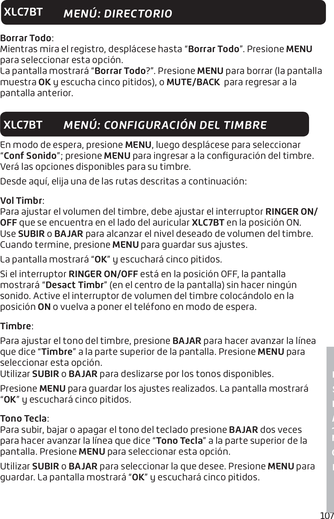 107E S P A ~ N O LXLC7BTBorrar Todo:Mientras mira el registro, desplácese hasta “Borrar Todo”. Presione MENU para seleccionar esta opción.La pantalla mostrará “Borrar Todo?”. Presione MENU para borrar (la pantalla muestra OK y escucha cinco pitidos), o MUTE/BACK  para regresar a la pantalla anterior.XLC7BTEn modo de espera, presione MENU, luego desplácese para seleccionar “Conf Sonido”; presione MENU para ingresar a la conﬁguración del timbre. Verá las opciones disponibles para su timbre. Desde aquí, elija una de las rutas descritas a continuación: Vol Timbr:Para ajustar el volumen del timbre, debe ajustar el interruptor RINGER ON/OFF que se encuentra en el lado del auricular XLC7BT en la posición ON. Use SUBIR o BAJAR para alcanzar el nivel deseado de volumen del timbre. Cuando termine, presione MENU para guardar sus ajustes. La pantalla mostrará “OK” y escuchará cinco pitidos.Si el interruptor RINGER ON/OFF está en la posición OFF, la pantalla mostrará “Desact Timbr” (en el centro de la pantalla) sin hacer ningún sonido. Active el interruptor de volumen del timbre colocándolo en la posición ON o vuelva a poner el teléfono en modo de espera.Timbre:Para ajustar el tono del timbre, presione BAJAR para hacer avanzar la línea que dice “Timbre” a la parte superior de la pantalla. Presione MENU para seleccionar esta opción.Utilizar SUBIR o BAJAR para deslizarse por los tonos disponibles. Presione MENU para guardar los ajustes realizados. La pantalla mostrará “OK” y escuchará cinco pitidos.Tono Tecla:Para subir, bajar o apagar el tono del teclado presione BAJAR dos veces para hacer avanzar la línea que dice “Tono Tecla” a la parte superior de la pantalla. Presione MENU para seleccionar esta opción.Utilizar SUBIR o BAJAR para seleccionar la que desee. Presione MENU para guardar. La pantalla mostrará “OK” y escuchará cinco pitidos.MENÚ: CONFIGURACIÓN DEL TIMBREMENÚ: DIRECTORIO